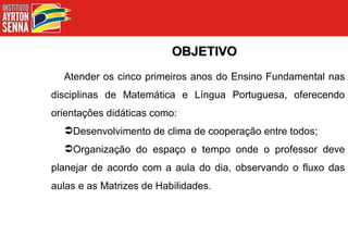 OBJETIVO Atender os cinco primeiros anos do Ensino Fundamental nas disciplinas de Matemática e Língua Portuguesa, oferecendo orientações didáticas como: Desenvolvimento de clima de cooperação entre todos; Organização do espaço e tempo onde o professor deve planejar de acordo com a aula do dia, observando o fluxo das aulas e as Matrizes de Habilidades. 
