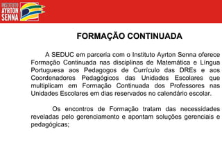 FORMAÇÃO CONTINUADA A SEDUC em parceria com o Instituto Ayrton Senna oferece Formação Continuada nas disciplinas de Matemática e Língua Portuguesa aos Pedagogos de Currículo das DREs e aos Coordenadores Pedagógicos das Unidades Escolares que multiplicam em Formação Continuada dos Professores nas Unidades Escolares em dias reservados no calendário escolar. Os encontros de Formação tratam das necessidades reveladas pelo gerenciamento e apontam soluções gerenciais e pedagógicas; 