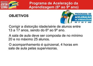 Programa de Aceleração da Aprendizagem (6º ao 9º ano) OBJETIVOS Corrigir a distorção idade/série de alunos entre 13 a 17 anos, sendo do 6º ao 9º ano. A sala de aula deve ser composta de no mínimo 20 e no máximo 25 alunos. O acompanhamento é quinzenal, 4 horas em sala de aula pelas supervisoras. 