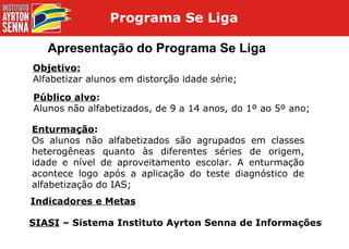 Apresentação do Programa Se Liga Objetivo: Alfabetizar alunos em distorção idade série; Público alvo : Alunos não alfabetizados, de 9 a 14 anos, do 1º ao 5º ano; Enturmação : Os alunos não alfabetizados são agrupados em classes heterogêneas quanto às diferentes séries de origem, idade e nível de aproveitamento escolar. A enturmação acontece logo após a aplicação do teste diagnóstico de alfabetização do IAS; Indicadores e Metas SIASI  – Sistema Instituto Ayrton Senna de Informações Programa Se Liga  