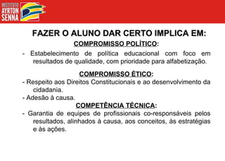 FAZER O ALUNO DAR CERTO IMPLICA EM: COMPROMISSO POLÍTICO : - Estabelecimento de política educacional com foco em resultados de qualidade, com prioridade para alfabetização. COMPROMISSO ÉTICO : - Respeito aos Direitos Constitucionais e ao desenvolvimento da cidadania. - Adesão à causa. COMPETÊNCIA TÉCNICA : - Garantia de equipes de profissionais co-responsáveis pelos resultados, alinhados à causa, aos conceitos, às estratégias e às ações. 