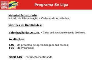 Material Estruturado : Módulo de Alfabetização e Caderno de Atividades; Matrizes de Habilidades: Valorização da Leitura  -  Caixa de Literatura contendo 30 títulos. Avaliações: IAS  – do processo de aprendizagem dos alunos; FCC  – do Programa; FOCO IAS  -  Formação Continuada Programa Se Liga  