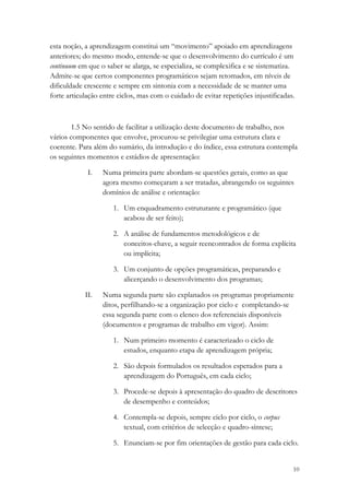 esta noção, a aprendizagem constitui um “movimento” apoiado em aprendizagens
anteriores; do mesmo modo, entende-se que o desenvolvimento do currículo é um
continuum em que o saber se alarga, se especializa, se complexifica e se sistematiza.
Admite-se que certos componentes programáticos sejam retomados, em níveis de
dificuldade crescente e sempre em sintonia com a necessidade de se manter uma
forte articulação entre ciclos, mas com o cuidado de evitar repetições injustificadas.



        1.5 No sentido de facilitar a utilização deste documento de trabalho, nos
vários componentes que envolve, procurou-se privilegiar uma estrutura clara e
coerente. Para além do sumário, da introdução e do índice, essa estrutura contempla
os seguintes momentos e estádios de apresentação:

             I.   Numa primeira parte abordam-se questões gerais, como as que
                  agora mesmo começaram a ser tratadas, abrangendo os seguintes
                  domínios de análise e orientação:

                      1. Um enquadramento estruturante e programático (que
                         acabou de ser feito);

                      2. A análise de fundamentos metodológicos e de
                         conceitos-chave, a seguir reencontrados de forma explícita
                         ou implícita;

                      3. Um conjunto de opções programáticas, preparando e
                         alicerçando o desenvolvimento dos programas;

            II.   Numa segunda parte são explanados os programas propriamente
                  ditos, perfilhando-se a organização por ciclo e completando-se
                  essa segunda parte com o elenco dos referenciais disponíveis
                  (documentos e programas de trabalho em vigor). Assim:

                      1. Num primeiro momento é caracterizado o ciclo de
                         estudos, enquanto etapa de aprendizagem própria;

                      2. São depois formulados os resultados esperados para a
                         aprendizagem do Português, em cada ciclo;

                      3. Procede-se depois à apresentação do quadro de descritores
                         de desempenho e conteúdos;

                      4. Contempla-se depois, sempre ciclo por ciclo, o corpus
                         textual, com critérios de selecção e quadro-síntese;

                      5. Enunciam-se por fim orientações de gestão para cada ciclo.


                                                                                     10
 
