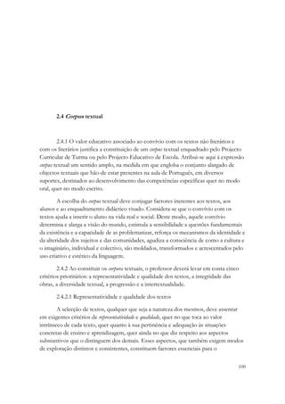 2.4 Corpus textual



        2.4.1 O valor educativo associado ao convívio com os textos não literários e
com os literários justifica a constituição de um corpus textual enquadrado pelo Projecto
Curricular de Turma ou pelo Projecto Educativo de Escola. Atribui-se aqui à expressão
corpus textual um sentido amplo, na medida em que engloba o conjunto alargado de
objectos textuais que hão-de estar presentes na aula de Português, em diversos
suportes, destinados ao desenvolvimento das competências específicas quer no modo
oral, quer no modo escrito.

        A escolha do corpus textual deve conjugar factores inerentes aos textos, aos
alunos e ao enquadramento didáctico visado. Considera-se que o convívio com os
textos ajuda a inserir o aluno na vida real e social. Deste modo, aquele convívio
determina e alarga a visão do mundo, estimula a sensibilidade a questões fundamentais
da existência e a capacidade de as problematizar, reforça os mecanismos da identidade e
da alteridade dos sujeitos e das comunidades, agudiza a consciência de como a cultura e
o imaginário, individual e colectivo, são moldados, transformados e acrescentados pelo
uso criativo e estético da linguagem.

        2.4.2 Ao constituir os corpora textuais, o professor deverá levar em conta cinco
critérios prioritários: a representatividade e qualidade dos textos, a integridade das
obras, a diversidade textual, a progressão e a intertextualidade.

       2.4.2.1 Representatividade e qualidade dos textos

        A selecção de textos, qualquer que seja a natureza dos mesmos, deve assentar
em exigentes critérios de representatividade e qualidade, quer no que toca ao valor
intrínseco de cada texto, quer quanto à sua pertinência e adequação às situações
concretas de ensino e aprendizagem, quer ainda no que diz respeito aos aspectos
substantivos que o distinguem dos demais. Esses aspectos, que também exigem modos
de exploração distintos e consistentes, constituem factores essenciais para o

                                                                                       100
 