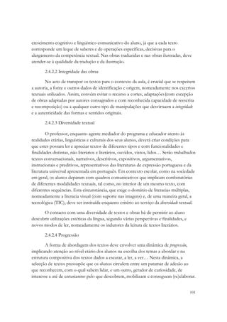 crescimento cognitivo e linguístico-comunicativo do aluno, já que a cada texto
corresponde um leque de saberes e de operações específicas, decisivas para o
alargamento da competência textual. Nas obras traduzidas e nas obras ilustradas, deve
atender-se à qualidade da tradução e da ilustração.

       2.4.2.2 Integridade das obras

        No acto de transpor os textos para o contexto da aula, é crucial que se respeitem
a autoria, a fonte e outros dados de identificação e origem, nomeadamente nos excertos
textuais utilizados. Assim, convém evitar o recurso a cortes, adaptações (com excepção
de obras adaptadas por autores consagrados e com reconhecida capacidade de reescrita
e recomposição) ou a qualquer outro tipo de manipulações que desvirtuem a integridade
e a autenticidade das formas e sentidos originais.

       2.4.2.3 Diversidade textual

        O professor, enquanto agente mediador do programa e educador atento às
realidades etárias, linguísticas e culturais dos seus alunos, deverá criar condições para
que estes possam ler e apreciar textos de diferentes tipos e com funcionalidades e
finalidades distintas, não literários e literários, ouvidos, vistos, lidos… Serão trabalhados
textos conversacionais, narrativos, descritivos, expositivos, argumentativos,
instrucionais e preditivos, representativos das literaturas de expressão portuguesa e da
literatura universal apresentada em português. Em contexto escolar, como na sociedade
em geral, os alunos deparam com quadros comunicativos que implicam combinatórias
de diferentes modalidades textuais, tal como, no interior de um mesmo texto, com
diferentes sequências. Esta circunstância, que exige o domínio de literacias múltiplas,
nomeadamente a literacia visual (com suporte nas imagens) e, de uma maneira geral, a
tecnológica (TIC), deve ser instituída enquanto critério ao serviço da diversidade textual.

      O contacto com uma diversidade de textos e obras há-de permitir ao aluno
descobrir utilizações estéticas da língua, segundo várias perspectivas e finalidades, e
novos modos de ler, nomeadamente os indutores da leitura de textos literários.

       2.4.2.4 Progressão

        A forma de abordagem dos textos deve envolver uma dinâmica de progressão,
implicando atenção ao nível etário dos alunos na escolha dos temas a abordar e na
estrutura compositiva dos textos dados a escutar, a ler, a ver… Nesta dinâmica, a
selecção de textos pressupõe que os alunos circulem entre um patamar de adesão ao
que reconhecem, com o qual sabem lidar, e um outro, gerador de curiosidade, de
interesse e até de entusiasmo pelo que descobrem, mobilizam e conseguem (re)elaborar.


                                                                                          101
 