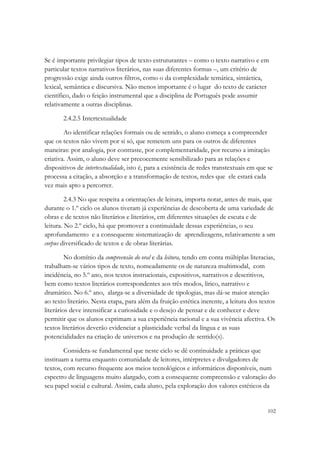 Se é importante privilegiar tipos de texto estruturantes – como o texto narrativo e em
particular textos narrativos literários, nas suas diferentes formas –, um critério de
progressão exige ainda outros filtros, como o da complexidade temática, sintáctica,
lexical, semântica e discursiva. Não menos importante é o lugar do texto de carácter
científico, dado o feição instrumental que a disciplina de Português pode assumir
relativamente a outras disciplinas.

       2.4.2.5 Intertextualidade

        Ao identificar relações formais ou de sentido, o aluno começa a compreender
que os textos não vivem por si só, que remetem uns para os outros de diferentes
maneiras: por analogia, por contraste, por complementaridade, por recurso a imitação
criativa. Assim, o aluno deve ser precocemente sensibilizado para as relações e
dispositivos de intertextualidade, isto é, para a existência de redes transtextuais em que se
processa a citação, a absorção e a transformação de textos, redes que ele estará cada
vez mais apto a percorrer.

         2.4.3 No que respeita a orientações de leitura, importa notar, antes de mais, que
durante o 1.º ciclo os alunos tiveram já experiências de descoberta de uma variedade de
obras e de textos não literários e literários, em diferentes situações de escuta e de
leitura. No 2.º ciclo, há que promover a continuidade dessas experiências, o seu
aprofundamento e a consequente sistematização de aprendizagens, relativamente a um
corpus diversificado de textos e de obras literárias.

         No domínio da compreensão do oral e da leitura, tendo em conta múltiplas literacias,
trabalham-se vários tipos de texto, nomeadamente os de natureza multimodal, com
incidência, no 5.º ano, nos textos instrucionais, expositivos, narrativos e descritivos,
bem como textos literários correspondentes aos três modos, lírico, narrativo e
dramático. No 6.º ano, alarga-se a diversidade de tipologias, mas dá-se maior atenção
ao texto literário. Nesta etapa, para além da fruição estética inerente, a leitura dos textos
literários deve intensificar a curiosidade e o desejo de pensar e de conhecer e deve
permitir que os alunos exprimam a sua experiência racional e a sua vivência afectiva. Os
textos literários deverão evidenciar a plasticidade verbal da língua e as suas
potencialidades na criação de universos e na produção de sentido(s).

        Considera-se fundamental que neste ciclo se dê continuidade a práticas que
instituam a turma enquanto comunidade de leitores, intérpretes e divulgadores de
textos, com recurso frequente aos meios tecnológicos e informáticos disponíveis, num
espectro de linguagens muito alargado, com a consequente compreensão e valoração do
seu papel social e cultural. Assim, cada aluno, pela exploração dos valores estéticos da


                                                                                          102
 