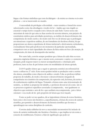 língua e das formas simbólicas que com ela dialogam – da música ao cinema ou às artes
plásticas –, vai-se inscrevendo no mundo.

        A necessidade de privilegiar a diversidade – tanto temática e formal dos textos
seleccionados como das abordagens e modos de ler – implica que seja cingido ao
essencial o tempo lectivo ocupado com a leitura de cada título. Certos textos não
necessitam de mais do que uma ou duas sessões de noventa minutos, sem prejuízo de
constituírem núcleos para actividades posteriores, no âmbito do desenvolvimento das
competências do modo escrito e do modo oral. Em vez de leituras que se prolongam
em minuciosas e repetitivas análises, de um formalismo de duvidosa eficácia, há que
proporcionar aos alunos experiências de leitura intelectual e afectivamente estimulantes,
eventualmente feitas pelo professor em momentos de particular oportunidade,
compatíveis com as reais capacidades dos alunos da faixa etária em foco (de atenção, de
compreensão, de ritmo de desempenho das tarefas).

       Por outro lado, convém sempre ponderar que a leitura de cada obra ou texto
apresenta exigências distintas e que o mesmo texto, consoante o sujeito e o contexto de
recepção, pode requerer maior ou menor acompanhamento e orientação pelo
professor, tanto na fase de pré-leitura como em modalidades de leitura apoiada.

       2.4.4 O quadro-síntese que a seguir se apresenta constitui um referencial de
textos a utilizar no 2.º ciclo. Estes textos podem incluir as produções orais e escritas
dos alunos, entendidas como objectos de análise e estudo. Cabe ao professor definir
propostas de trabalho, de modo a favorecer o desenvolvimento integrado de
competências nos domínios da compreensão, da expressão oral, da leitura, da escrita e
do conhecimento explícito da língua. Tomando a leitura como uma (re)construção de
sentidos, ao definir as propostas de trabalho, o professor deverá ter em conta não só
os processos cognitivos específicos associados à compreensão, mas igualmente os
objectivos que norteiam o acto de ler e que auxiliam essa compreensão, pois o leitor
orientará o seu modo de ler pelo propósito de leitura que tiver traçado.

        Como se pode ver nos quadros, dá-se importância à leitura do textos literários,
bem como à dos textos não literários e, especificamente, à leitura dos textos de carácter
científico, por permitir o desenvolvimento da literacia científica que favorece a
aprendizagem nas outras disciplinas do currículo.

       Convém ainda sublinhar de novo a necessidade incontornável de inclusão de
textos de carácter multimodal, não literários e literários, o que implica ter em conta o
conceito de multiliteracia. Estamos a falar de significação que pode ser




                                                                                           103
 