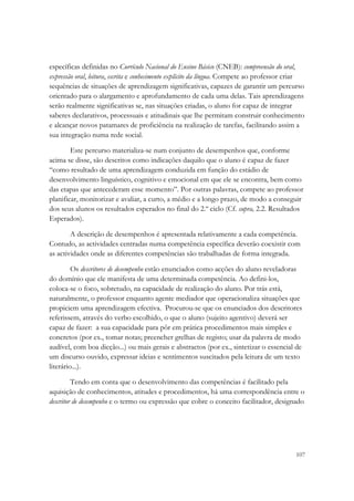 específicas definidas no Currículo Nacional do Ensino Básico (CNEB): compreensão do oral,
expressão oral, leitura, escrita e conhecimento explícito da língua. Compete ao professor criar
sequências de situações de aprendizagem significativas, capazes de garantir um percurso
orientado para o alargamento e aprofundamento de cada uma delas. Tais aprendizagens
serão realmente significativas se, nas situações criadas, o aluno for capaz de integrar
saberes declarativos, processuais e atitudinais que lhe permitam construir conhecimento
e alcançar novos patamares de proficiência na realização de tarefas, facilitando assim a
sua integração numa rede social.

        Este percurso materializa-se num conjunto de desempenhos que, conforme
acima se disse, são descritos como indicações daquilo que o aluno é capaz de fazer
“como resultado de uma aprendizagem conduzida em função do estádio de
desenvolvimento linguístico, cognitivo e emocional em que ele se encontra, bem como
das etapas que antecederam esse momento”. Por outras palavras, compete ao professor
planificar, monitorizar e avaliar, a curto, a médio e a longo prazo, de modo a conseguir
dos seus alunos os resultados esperados no final do 2.º ciclo (Cf. supra, 2.2. Resultados
Esperados).

        A descrição de desempenhos é apresentada relativamente a cada competência.
Contudo, as actividades centradas numa competência específica deverão coexistir com
as actividades onde as diferentes competências são trabalhadas de forma integrada.

         Os descritores de desempenho estão enunciados como acções do aluno reveladoras
do domínio que ele manifesta de uma determinada competência. Ao defini-los,
coloca-se o foco, sobretudo, na capacidade de realização do aluno. Por trás está,
naturalmente, o professor enquanto agente mediador que operacionaliza situações que
propiciem uma aprendizagem efectiva. Procurou-se que os enunciados dos descritores
referissem, através do verbo escolhido, o que o aluno (sujeito agentivo) deverá ser
capaz de fazer: a sua capacidade para pôr em prática procedimentos mais simples e
concretos (por ex., tomar notas; preencher grelhas de registo; usar da palavra de modo
audível, com boa dicção...) ou mais gerais e abstractos (por ex., sintetizar o essencial de
um discurso ouvido, expressar ideias e sentimentos suscitados pela leitura de um texto
literário...).

         Tendo em conta que o desenvolvimento das competências é facilitado pela
aquisição de conhecimentos, atitudes e procedimentos, há uma correspondência entre o
descritor de desempenho e o termo ou expressão que cobre o conceito facilitador, designado




                                                                                           107
 
