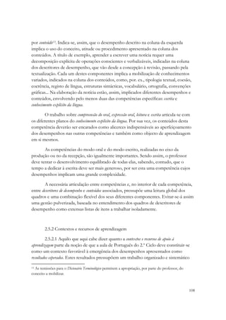 por conteúdo13. Indica-se, assim, que o desempenho descrito na coluna da esquerda
implica o uso do conceito, atitude ou procedimento apresentado na coluna dos
conteúdos. A título de exemplo, aprender a escrever uma notícia requer uma
decomposição explícita de operações conscientes e verbalizáveis, indicadas na coluna
dos descritores de desempenho, que vão desde a concepção à revisão, passando pela
textualização. Cada um destes componentes implica a mobilização de conhecimentos
variados, indicados na coluna dos conteúdos, como, por. ex., tipologia textual, coesão,
coerência, registo de língua, estruturas sintácticas, vocabulário, ortografia, convenções
gráficas... Na elaboração da notícia estão, assim, implicados diferentes desempenhos e
conteúdos, envolvendo pelo menos duas das competências específicas: escrita e
conhecimento explícito da língua.

        O trabalho sobre compreensão do oral, expressão oral, leitura e escrita articula-se com
os diferentes planos do conhecimento explícito da língua. Por sua vez, os conteúdos desta
competência deverão ser encarados como alicerces indispensáveis ao aperfeiçoamento
dos desempenhos nas outras competências e também como objecto de aprendizagem
em si mesmos.

       As competências do modo oral e do modo escrito, realizadas no eixo da
produção ou no da recepção, são igualmente importantes. Sendo assim, o professor
deve tentar o desenvolvimento equilibrado de todas elas, sabendo, contudo, que o
tempo a dedicar à escrita deve ser mais generoso, por ser esta uma competência cujos
desempenhos implicam uma grande complexidade.

       A necessária articulação entre competências e, no interior de cada competência,
entre descritores de desempenho e conteúdos associados, pressupõe uma leitura global dos
quadros e uma combinação flexível dos seus diferentes componentes. Evitar-se-á assim
uma gestão pulverizada, baseada no entendimento dos quadros de descritores de
desempenho como extensas listas de itens a trabalhar isoladamente.



        2.5.2 Contextos e recursos de aprendizagem

        2.5.2.1 Aquilo que aqui cabe dizer quanto a contextos e recursos de apoio à
aprendizagem parte da noção de que a aula de Português do 2.º Ciclo deve constituir-se
como um contexto favorável à emergência dos desempenhos apresentados como
resultados esperados. Estes resultados pressupõem um trabalho organizado e sistemático

13As remissões para o Dicionário Terminológico permitem a apropriação, por parte do professor, do
conceito a mobilizar.



                                                                                                    108
 