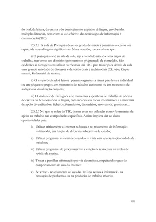do oral, da leitura, da escrita e do conhecimento explícito da língua, envolvendo
múltiplas literacias, bem como o uso efectivo das tecnologias de informação e
comunicação (TIC).

       2.5.2.2 A aula de Português deve ser gerida de modo a constituir-se como um
espaço de aprendizagens significativas. Nesse sentido, recomenda-se que:

        i) O português oral, na sala de aula, seja entendido não só como língua de
trabalho, mas como um domínio rigorosamente programado de conteúdos. São
evidentes as vantagens em utilizar os recursos das TIC, para trazer para dentro da aula
uma grande variedade de discursos e de textos orais e multimodais (Cf. supra, Corpus
textual, Referencial de textos);

       ii) O tempo dedicado à leitura permita organizar a turma para leitura individual
ou em pequenos grupos, em momentos de trabalho autónomo ou em momentos de
audição ou visualização conjunta;

       iii) O professor de Português crie momentos específicos de trabalho de oficina
de escrita ou de laboratório de língua, com recurso aos meios informáticos e a materiais
de apoio diversificados: ficheiros, formulários, dicionários, prontuários, gramáticas...

       2.5.2.3 No que se refere às TIC, devem estas ser utilizadas como ferramentas de
apoio ao trabalho nas competências específicas. Assim, importa dar ao aluno
oportunidades para:

       i) Utilizar criticamente a Internet na busca e no tratamento de informação
          multimodal, em função de diferentes objectivos de estudo;

       ii) Utilizar programas informáticos tendo em vista uma apresentação cuidada de
           trabalhos;

       iii) Utilizar programas de processamento e edição de texto para as tarefas de
            revisão da escrita;

       iv) Trocar e partilhar informação por via electrónica, respeitando regras de
           comportamento no uso da Internet;

       v) Ser crítico, relativamente ao uso das TIC no acesso à informação, na
          resolução de problemas ou na produção de trabalho criativo.




                                                                                       109
 