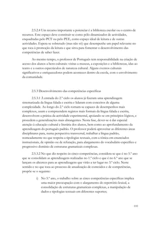 2.5.2.4 Um recurso importante a potenciar é a biblioteca escolar ou o centro de
recursos. Este espaço deve constituir-se como pólo dinamizador de actividades,
enquadradas pelo PCT ou pelo PEE, como espaço ideal de leitura e de outras
actividades. Espera-se sobretudo (mas não só) que desempenhe um papel relevante no
que toca à promoção da leitura e que sirva para fomentar o desenvolvimento das
competências de saber fazer.

        Ao mesmo tempo, o professor de Português tem responsabilidade na criação de
acesso dos alunos a bens culturais: visitas a museus, a exposições e a bibliotecas, idas ao
teatro e a outros espectáculos de natureza cultural. Alguns eventos culturais
significativos e enriquecedores podem acontecer dentro da escola, com o envolvimento
da comunidade.



       2.5.3 Desenvolvimento das competências específicas

        2.5.3.1 À entrada do 2.º ciclo os alunos já fizeram uma aprendizagem
sistematizada da língua falada e escrita e lidaram com conceitos de alguma
complexidade. Ao longo do 2.º ciclo tornam-se capazes de desempenhos mais
complexos, usam e compreendem registos mais formais da língua falada e escrita,
desenvolvem a prática da actividade experimental, apoiando-se em princípios lógicos, e
procedem a generalizações mais abrangentes. Nesta fase, dever-se-á dar especial
atenção à educação cultural e literária dos alunos, bem como ao aprofundamento da
aprendizagem do português padrão. O professor poderá aproveitar as diferentes áreas
disciplinares para, numa perspectiva transversal, trabalhar a língua padrão,
nomeadamente no que respeita a tipologias textuais, com a tónica em enunciados
instrucionais, de opinião ou de refutação, para alargamento do vocabulário específico e
progressivo domínio de estruturas gramaticais complexas.

       2.5.3.2 No que diz respeito às cinco competências, considera-se que é no 5.º ano
que se consolidam as aprendizagens realizadas no 1.º ciclo e que é no 6.º ano que se
lançam os alicerces para as aprendizagens que virão a ter lugar no 3.º ciclo. Neste
sentido e no que toca ao processo de anualização de conteúdos e de competências,
propõe-se o seguinte:

           i) No 5.º ano, o trabalho sobre as cinco competências específicas implica
              uma maior preocupação com o alargamento do repertório lexical, a
              consolidação de estruturas gramaticais complexas, a manipulação de
              dados e tipologias textuais em diferentes suportes;



                                                                                        110
 