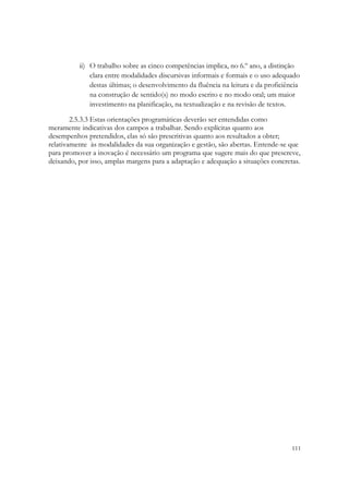 ii) O trabalho sobre as cinco competências implica, no 6.º ano, a distinção
              clara entre modalidades discursivas informais e formais e o uso adequado
              destas últimas; o desenvolvimento da fluência na leitura e da proficiência
              na construção de sentido(s) no modo escrito e no modo oral; um maior
              investimento na planificação, na textualização e na revisão de textos.

        2.5.3.3 Estas orientações programáticas deverão ser entendidas como
meramente indicativas dos campos a trabalhar. Sendo explícitas quanto aos
desempenhos pretendidos, elas só são prescritivas quanto aos resultados a obter;
relativamente às modalidades da sua organização e gestão, são abertas. Entende-se que
para promover a inovação é necessário um programa que sugere mais do que prescreve,
deixando, por isso, amplas margens para a adaptação e adequação a situações concretas.




                                                                                     111
 