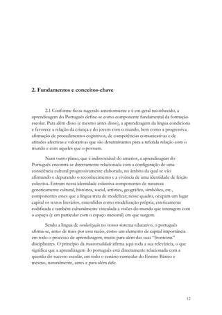 2. Fundamentos e conceitos-chave


       2.1 Conforme ficou sugerido anteriormente e é em geral reconhecido, a
aprendizagem do Português define-se como componente fundamental da formação
escolar. Para além disso (e mesmo antes disso), a aprendizagem da língua condiciona
e favorece a relação da criança e do jovem com o mundo, bem como a progressiva
afirmação de procedimentos cognitivos, de competências comunicativas e de
atitudes afectivas e valorativas que são determinantes para a referida relação com o
mundo e com aqueles que o povoam.

        Num outro plano, que é indissociável do anterior, a aprendizagem do
Português encontra-se directamente relacionada com a configuração de uma
consciência cultural progressivamente elaborada, no âmbito da qual se vão
afirmando e depurando o reconhecimento e a vivência de uma identidade de feição
colectiva. Entram nessa identidade colectiva componentes de natureza
genericamente cultural, histórica, social, artística, geográfica, simbólica, etc.,
componentes esses que a língua trata de modelizar; nesse quadro, ocupam um lugar
capital os textos literários, entendidos como modelização própria, esteticamente
codificada e também culturalmente vinculada a visões do mundo que interagem com
o espaço (e em particular com o espaço nacional) em que surgem.

        Sendo a língua de escolarização no nosso sistema educativo, o português
afirma-se, antes de mais por essa razão, como um elemento de capital importância
em todo o processo de aprendizagem, muito para além das suas “fronteiras”
disciplinares. O princípio da transversalidade afirma aqui toda a sua relevância, o que
significa que a aprendizagem do português está directamente relacionada com a
questão do sucesso escolar, em todo o cenário curricular do Ensino Básico e
mesmo, naturalmente, antes e para além dele.




                                                                                          12
 