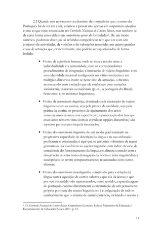 2.2 Quando nos reportamos ao domínio das competências que o ensino do
Português há-de ter em vista, estamos a pensar não apenas em competências específicas
como as que estão enunciadas no Currículo Nacional do Ensino Básico, mas também (e
de certa forma antes delas) em competências gerais ali formuladas6. De um modo
sintético, podemos dizer que as referidas competências têm que ver com um
conjunto de actividades, de volições e de valorações resumidas em quatro grandes
eixos de actuação que, evidentemente, não podem ser equacionados de forma
isolada:

              • O eixo da experiência humana, onde se situa a tensão entre a
                individualidade e a comunidade, com os correspondentes
                procedimentos de integração; a interacção do sujeito linguístico com
                uma identidade nacional configurada em várias instâncias e em
                múltiplos discursos insere-se neste eixo de actuação, o mesmo
                acontecendo com a relação que ele estabelece com variações
                sociolectais, dialectais ou nacionais (p. ex., o português do Brasil),
                bem como com minorias linguísticas;

              • O eixo da comunicação linguística, dominado pela interacção do sujeito
                linguístico com os outros, seja pela prática da oralidade, seja pela
                prática da escrita; os processos de ajustamento dos actos
                comunicativos a contextos específicos e a ponderação dos fins que
                esses actos têm em vista (com as correlatas opções discursivas) são
                aspectos particulares daquela interacção;

              • O eixo do conhecimento linguístico, de um modo geral centrado na
                progressiva capacidade de descrição da língua e na sua utilização
                proficiente e continuada; é aqui que se encontra o domínio de regras
                gramaticais que conferem ao sujeito linguístico um índice elevado de
                consciência do funcionamento da língua, em directa conexão com a
                observação do erro como derrogação da norma e com singularidades
                susceptíveis de serem comparativamente relacionadas com outros
                idiomas;

              • O eixo do conhecimento translinguístico, remetendo para a relação da
                língua com a aquisição de outros saberes a que ela dá acesso e que
                por seu intermédio são representados; nesse sentido, a aprendizagem
                do português conduz directamente à estruturação de um pensamento
                próprio por parte do sujeito linguístico e à configuração de todo o
                conhecimento que o sistema de ensino potencia, incluindo o acesso a

6Cf. Currículo Nacional do Ensino Básico. Competências Essenciais. Lisboa: Ministério da Educação/
Departamento de Educação Básica, 2001, p. 15.


                                                                                                     13
 