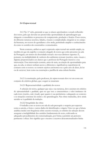 3.4 Corpus textual



        3.4.1 No 3.º ciclo, pretende-se que os alunos aprofundem o estudo reflectido
dos textos, pelo que deverão ser promovidas oportunidades de aprendizagem que
alarguem e consolidem os processos de compreensão, produção e fruição. Esses textos,
de diferente natureza (escritos, falados, visuais) e complexidade, integram-se no campo
da literatura, nos textos do quotidiano e dos media, permitindo ampliar o conhecimento
de como os sentidos são construídos e comunicados.

        Neste contexto, atribui-se aqui à expressão corpus textual um sentido amplo, na
medida em que ela engloba o conjunto alargado de textos que estão presentes na aula
de Português, em termos de diversidade textual e nos seus distintos suportes. É,
portanto, na multiplicidade de variáveis dos ambientes textuais (escritos, orais, visuais e
digitais) proporcionados aos alunos que o professor de Português inscreve a sua
intervenção. Essa intervenção consiste, antes de mais, na criação de oportunidades para
que, na aula, os alunos tenham acesso a diferentes e significativas experiências de
contacto com os textos e se tornem sujeitos autónomos no e pelo acto de dizer, de ler
ou de escrever, bem como na construção e partilha de uma cultura literária.


      3.4.2 A constituição, pelo professor, de corpora textuais deve ter em conta um
conjunto de critérios globais, que a seguir se enunciam:
       3.4.2.1 Representatividade e qualidade dos textos
        A selecção de textos, qualquer que seja a sua natureza, deve assentar em critérios
de representatividade e qualidade, quer no que toca a características e valor intrínseco de
cada texto (escrito, oral, visual), quer quanto à sua pertinência e adequação ao contexto
e às situações concretas de ensino e de aprendizagem. Nas obras traduzidas, deve ainda
atender-se à qualidade da tradução.
        3.4.2.2 Integridade das obras
        O trabalho com os textos em sala de aula pressupõe o respeito por aspectos
como a autoria, a fonte e outros dados de identificação e origem. Uma vez que a leitura
analítica incide com frequência sobre excertos textuais, os critérios de selecção devem
assegurar a inteligibilidade dos sentidos fundamentais do texto, cultivando-se
adequados procedimentos de contextualização, por forma a permitir um percurso
pertinente e eficaz. Isto significa que o recurso a excertos descontextualizados limita



                                                                                        136
 
