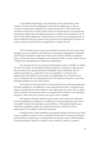 A necessidade de privilegiar a diversidade das obras seleccionadas, tanto
temática e formal como das abordagens e modos de ler, implica que se cinja ao
essencial o tempo lectivo ocupado com a leitura de cada texto. Certos textos não
necessitam de mais do que uma ou duas sessões de noventa minutos, sem prejuízo de
constituírem núcleos para actividades posteriores, no âmbito da comunicação oral, da
escrita ou da reflexão linguística e textual. Quanto às obras que, por opção pessoal, os
alunos decidam ler, devem constituir motivo para troca de experiências de leitura, em
sessões a promover pelo professor, regularmente, no espaço da aula.



        3.4.4 O trabalho com os textos, nos domínios do modo oral e do modo escrito
da língua, tem como elementos de referência as orientações programáticas modeladas
pelo Projecto Curricular de cada turma. Estes textos incluem também as produções
orais e escritas dos alunos, entendidas como objecto de análise e estudo, tendo em vista
a melhoria dos desempenhos nas diferentes competências.

       Na compreensão do oral e na expressão oral aprofunda-se agora o trabalho no âmbito
dos textos de índole conversacional, narrativa, descritiva e expositiva, tendo presente
que em muitos casos aquelas diferentes modalidades estão combinadas. Deverá
também aprofundar-se, a partir do 8.º ano de escolaridade, o estudo do texto
argumentativo (em debates, em entrevistas, em publicidade, etc.). O conjunto dos
textos a seleccionar deve ser representativo dos vários géneros discursivos orais, com
particular incidência nos usos mais formais.
        Na domínio da leitura pretende-se o desenvolvimento da autonomia progressiva
do aluno, ampliando e consolidando as suas competências de leitor. O objectivo será
atingir um perfil de leitor mais confiante e mais arguto; para isso, neste ciclo, os alunos
serão envolvidos de forma mais intensa na compreensão das relações entre linguagem,
estrutura e estilo, através do contacto com textos escritos variados.
       No campo da educação literária, reitera-se que se deve promover a leitura de
textos de qualidade que abarquem a variedade que a literatura apresenta, bem como a
diversidade cultural e de experiências que ela elabora. A diversidade linguística que
caracteriza a população escolar deve igualmente orientar a selecção de textos
representativos das tradições culturais em presença.
       O professor deve ainda considerar um programa alargado de leituras, que inclua
as que se realizam em sala de aula ou orientadas a partir dela e as leituras por interesse
pessoal. Refira-se também que o estabelecimento de relações entre as obras literárias e
outras manifestações artísticas e culturais, como o cinema, a música e a pintura,


                                                                                         139
 