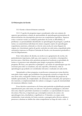 3.5 Orientações de Gestão



       3.5.1 Gestão e desenvolvimento curricular

       3.5.1.1 A gestão do programa requer a ponderação sobre um conjunto de
aspectos que permitam a criação de oportunidades de aprendizagem potenciadoras do
desenvolvimento dos desempenhos previstos nas competências específicas. Aspectos
como o contexto social e as condições particulares da escola; as dificuldades, os
problemas e as potencialidades identificados na aprendizagem do português; o perfil da
turma e as características individuais dos alunos enquanto sujeitos de aprendizagem
(experiências anteriores, sobretudo se vêm de outra escola, de outras língua(s) de
origem, etc.) determinam opções de gestão curricular em cada turma, enquadradas pelas
orientações expressas no Projecto Curricular de Escola e em documentos produzidos a
nível do Departamento.
       Estes vários planos de decisão, na escola ou no agrupamento de escolas, são
particularmente importantes, dado que, sem esquecer os conteúdos e desempenhos
previstos para o final deste ciclo, permitem perspectivar localmente as prioridades de
ensino e os percursos mais adequados para atingir os propósitos definidos no
programa. De facto, este apresenta os princípios e um núcleo de aprendizagens que são
essenciais para todos os estudantes, mas não especifica, obviamente, todas as
aprendizagens que poderão ser consideradas relevantes e realizadas em cada escola.

       Apropriando-se deste programa, os professores começam por tomar decisões
num plano muito amplo, que possibilitem uma progressão coerente ao longo dos três
anos deste ciclo, conjugando critérios como o grau de dificuldade das propostas de
trabalho apresentadas, de complexidade e de abstracção dos conteúdos, das operações e
dos materiais; a complementaridade dos saberes a conjugar; e o grau de sistematicidade
do tratamento didáctico visado.
       Essas decisões concretizam-se de forma mais particular na planificação pensada
especificamente para cada turma, em cada ano. Os percursos pedagógicos a desenhar
têm como objectivo prioritário maximizar as condições e as oportunidades de sucesso
dos alunos. Para isso, é importante que contemplem contextos de ensino e de
aprendizagem ricos, desafiadores e significativos. O itinerário e as etapas assim
estabelecidos visam articular, de forma coerente, a passagem pelos diversos saberes e
processos a dominar no âmbito das várias competências ao longo de todo o ciclo. A


                                                                                   142
 