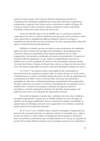gestão do tempo assume, neste contexto, bastante importância, devendo ser
considerada uma distribuição equilibrada do mesmo pelas diferentes competências –
compreensão e expressão oral, leitura, escrita, conhecimento explícito da língua. Na
tomada de decisões sobre essa gestão, importa considerar o carácter oficinal das
actividades a desenvolver pelos alunos em sala de aula.
       Como foi afirmado, trata-se de um trabalho que só o professor, a partir do
conhecimento de todas as variáveis implicadas neste processo, pode concretizar. Ainda
assim, apresentam-se seguidamente algumas indicações relativas a enfoques a
considerar em cada um dos anos que constituem este ciclo e que pretendem, sobretudo,
apoiar a tomada de decisões pelo professor.
        Sublinha-se, contudo, que não está aqui em causa um processo de anualização
rígido, mas antes o reforço de uma lógica de continuidade e aprofundamento dos
conceitos e processos, procedendo a inter-relações produtivas entre as várias
competências e favorecendo a mobilização de saberes já sistematizados. Um ponto de
referência fulcral na progressão é o que respeita à complexificação crescente no
trabalho com os textos, resultante da natureza e das características intrínsecas destes.
Ao estudo das formas e funções do discurso deve aliar-se, ao longo dos três anos deste
ciclo, uma maior complexidade estrutural e uma maior densidade semântica dos textos.
       3.5.1.2 No 7.º ano aponta-se para a necessidade de dar continuidade ao
desenvolvimento da competência narrativa. Quer no modo oral quer no modo escrito,
é fundamental que os alunos consolidem práticas de relato e reconto de experiências, de
acontecimentos, de filmes vistos ou de livros lidos. Em causa está, sobretudo, a
capacidade de seleccionar a informação pertinente, transmitida de forma organizada e
de modo a interessar os ouvintes e os leitores. Na produção dos seus próprios textos, o
trabalho sobre a narrativa visa assegurar a utilização de esquemas narrativos
prototípicos, a inserção adequada de elementos de descrição de personagens e de
ambientes, bem como o uso adequado de organizadores textuais.

       No sentido de preparar os alunos para o trabalho com textos mais complexos,
de carácter argumentativo, importa que se trabalhe também em torno de artigos de
opinião e de mensagens publicitárias. Trata-se sobretudo de analisar as finalidades da
argumentação, de distinguir pontos de vista e argumentos e de estimular a tomada de
posição pessoal em situações de interacção.

       No 8.º e no 9.º ano o trabalho sobre a narrativa visa alargar a compreensão dos
processos da construção ficcional, em especial os relativos à velocidade (p. ex., elipses,
resumos da acção) e à ordem (ordem cronológica dos factos narrados e ordem dos
factos na narrativa), conhecimento que será aprofundado no 9.º ano (p. ex., aquando do
estudo d’Os Lusíadas). Poderá articular-se com a produção escrita de textos individuais e


                                                                                       143
 