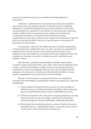 exercer um controlo mais rigoroso e consciente da actividade linguística e
comunicativa.
       A releitura e o aperfeiçoamento são operações que fazem parte do próprio
processo de escrita e que permitem alcançar os níveis de correcção e adequação
indispensáveis aquando da divulgação dos textos. Neste trabalho de revisão, feito
autonomamente, com o professor ou em colectivo, os alunos repensam ou discutem
sentidos, clarificam ideias, reorganizam escritos, corrigem erros, mobilizando
conhecimentos linguísticos e comunicativos para concretizar, de forma
progressivamente mais correcta e eficaz, as suas intenções de comunicação. O apoio do
professor neste tipo de trabalho é decisivo no que diz respeito à interiorização de
mecanismos de autocorrecção.

        É essencial que os percursos de trabalho propostos aos alunos lhes permitam
tomar consciência das escolhas feitas e dos seus efeitos, em cada nova experiência de
produção escrita. Ter uma visão de si mesmo como produtor de texto e como
integrante de uma comunidade de outros produtores de textos significa descobrir uma
voz própria e as estratégias, as atitudes e os saberes necessários à produção escrita
confiante e fluente.

       Para além disso, na definição das prioridades de trabalho importa ainda
considerar a relação indissociável entre escrita e leitura. Através das actividades de leitura
os alunos contactam com diferentes modelos textuais, em que podem reconhecer
características e modos de configuração distintos; através das actividades de escrita
apropriam-se de mecanismos e de saberes que lhes permitem ler melhor e ser mais
sensíveis à qualidade dos textos escritos por autores reconhecidos.
       Para que os alunos atinjam os desempenhos descritos na competência, é
necessário criar oportunidades de aprendizagem variadas como aquelas que a seguir são
exemplificadas:

       i) Criação regular de situações de escrita pessoal e de escrita orientada, em
          oficina de escrita ou no âmbito de projectos de trabalho, dando tempo para
          escrever e respondendo de forma concreta às dificuldades dos alunos;

       ii) Variação dos parâmetros de escrita quanto a intenção, destinatário, contexto,
           tempo, ponto de vista, etc., para alargar o trabalho a nível linguístico e
           textual e para balizar o nível de complexidade e dificuldade das tarefas;
       iii) Diversificação das actividades propostas aos alunos, de modo a favorecer a
            capacidade criativa, o enriquecimento lexical e o gosto pela escrita: escrever
            “à maneira de”, utilizar dicionários de sinónimos, etc.;



                                                                                           149
 