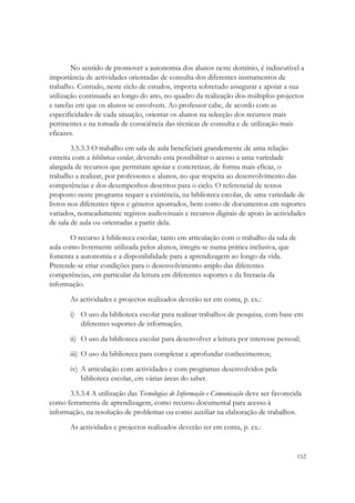 No sentido de promover a autonomia dos alunos neste domínio, é indiscutível a
importância de actividades orientadas de consulta dos diferentes instrumentos de
trabalho. Contudo, neste ciclo de estudos, importa sobretudo assegurar e apoiar a sua
utilização continuada ao longo do ano, no quadro da realização dos múltiplos projectos
e tarefas em que os alunos se envolvem. Ao professor cabe, de acordo com as
especificidades de cada situação, orientar os alunos na selecção dos recursos mais
pertinentes e na tomada de consciência das técnicas de consulta e de utilização mais
eficazes.
        3.5.3.3 O trabalho em sala de aula beneficiará grandemente de uma relação
estreita com a biblioteca escolar, devendo esta possibilitar o acesso a uma variedade
alargada de recursos que permitam apoiar e concretizar, de forma mais eficaz, o
trabalho a realizar, por professores e alunos, no que respeita ao desenvolvimento das
competências e dos desempenhos descritos para o ciclo. O referencial de textos
proposto neste programa requer a existência, na biblioteca escolar, de uma variedade de
livros nos diferentes tipos e géneros apontados, bem como de documentos em suportes
variados, nomeadamente registos audiovisuais e recursos digitais de apoio às actividades
de sala de aula ou orientadas a partir dela.

       O recurso à biblioteca escolar, tanto em articulação com o trabalho da sala de
aula como livremente utilizada pelos alunos, integra-se numa prática inclusiva, que
fomenta a autonomia e a disponibilidade para a aprendizagem ao longo da vida.
Pretende-se criar condições para o desenvolvimento amplo das diferentes
competências, em particular da leitura em diferentes suportes e da literacia da
informação.

       As actividades e projectos realizados deverão ter em conta, p. ex.:

       i) O uso da biblioteca escolar para realizar trabalhos de pesquisa, com base em
          diferentes suportes de informação;

       ii) O uso da biblioteca escolar para desenvolver a leitura por interesse pessoal;
       iii) O uso da biblioteca para completar e aprofundar conhecimentos;

       iv) A articulação com actividades e com programas desenvolvidos pela
           biblioteca escolar, em várias áreas do saber.

      3.5.3.4 A utilização das Tecnologias de Informação e Comunicação deve ser favorecida
como ferramenta de aprendizagem, como recurso documental para acesso à
informação, na resolução de problemas ou como auxiliar na elaboração de trabalhos.
       As actividades e projectos realizados deverão ter em conta, p. ex.:


                                                                                        152
 