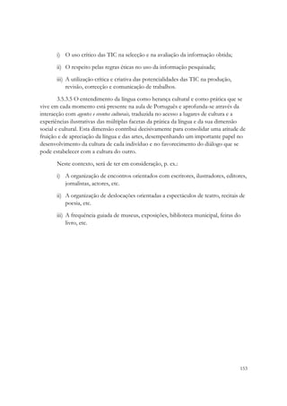 i) O uso crítico das TIC na selecção e na avaliação da informação obtida;

       ii) O respeito pelas regras éticas no uso da informação pesquisada;

       iii) A utilização crítica e criativa das potencialidades das TIC na produção,
            revisão, correcção e comunicação de trabalhos.

        3.5.3.5 O entendimento da língua como herança cultural e como prática que se
vive em cada momento está presente na aula de Português e aprofunda-se através da
interacção com agentes e eventos culturais, traduzida no acesso a lugares de cultura e a
experiências ilustrativas das múltiplas facetas da prática da língua e da sua dimensão
social e cultural. Esta dimensão contribui decisivamente para consolidar uma atitude de
fruição e de apreciação da língua e das artes, desempenhando um importante papel no
desenvolvimento da cultura de cada indivíduo e no favorecimento do diálogo que se
pode estabelecer com a cultura do outro.

       Neste contexto, será de ter em consideração, p. ex.:
       i) A organização de encontros orientados com escritores, ilustradores, editores,
          jornalistas, actores, etc.
       ii) A organização de deslocações orientadas a espectáculos de teatro, recitais de
           poesia, etc.
       iii) A frequência guiada de museus, exposições, biblioteca municipal, feiras do
            livro, etc.




                                                                                       153
 