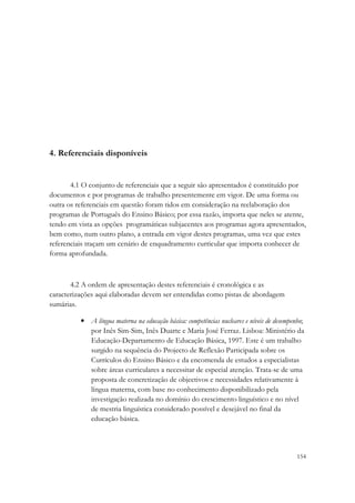 4. Referenciais disponíveis


       4.1 O conjunto de referenciais que a seguir são apresentados é constituído por
documentos e por programas de trabalho presentemente em vigor. De uma forma ou
outra os referenciais em questão foram tidos em consideração na reelaboração dos
programas de Português do Ensino Básico; por essa razão, importa que neles se atente,
tendo em vista as opções programáticas subjacentes aos programas agora apresentados,
bem como, num outro plano, a entrada em vigor destes programas, uma vez que estes
referenciais traçam um cenário de enquadramento curricular que importa conhecer de
forma aprofundada.



       4.2 A ordem de apresentação destes referenciais é cronológica e as
caracterizações aqui elaboradas devem ser entendidas como pistas de abordagem
sumárias.

          • A língua materna na educação básica: competências nucleares e níveis de desempenho;
            por Inês Sim-Sim, Inês Duarte e Maria José Ferraz. Lisboa: Ministério da
            Educação-Departamento de Educação Básica, 1997. Este é um trabalho
            surgido na sequência do Projecto de Reflexão Participada sobre os
            Currículos do Ensino Básico e da encomenda de estudos a especialistas
            sobre áreas curriculares a necessitar de especial atenção. Trata-se de uma
            proposta de concretização de objectivos e necessidades relativamente à
            língua materna, com base no conhecimento disponibilizado pela
            investigação realizada no domínio do crescimento linguístico e no nível
            de mestria linguística considerado possível e desejável no final da
            educação básica.



                                                                                            154
 