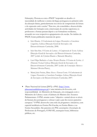 Educação). Procura-se com o PNEP “responder ao desafio e à
    necessidade de melhorar o ensino da língua portuguesa no primeiro ciclo
    da educação básica, particularmente nos níveis de compreensão de leitura
    e de expressão oral e escrita.” Para isso, são concebidas e desenvolvidas
    actividades de formação com a intervenção de escolas superiores; os
    professores a formar passam depois a ser formadores residentes,
    actuando nos seus respectivos agrupamentos de escolas. No âmbito do
    PNEP, foram publicados materiais de apoio:

       o Inês Duarte. O Conhecimento da Língua: Desenvolver a Consciência
         Linguística. Lisboa: Direcção-Geral de Inovação e de
         Desenvolvimento Curricular, 2008.

       o Inês Sim-Sim. O Ensino da Leitura: A Compreensão de Textos. Lisboa:
         Direcção-Geral de Inovação e de Desenvolvimento Curricular,
         2007 (colab. de Cristina Duarte e Manuela Micaelo);

       o Luís Filipe Barbeiro e Luísa Álvares Pereira. O Ensino da Escrita: A
         Dimensão Textual. Lisboa: Direcção-Geral de Inovação e de
         Desenvolvimento Curricular, 2007 (colab. de Conceição Aleixo e
         Mariana Oliveira Pinto);

       o Maria João Freitas, Dina Alves e Teresa Costa. O Conhecimento da
         Língua: Desenvolver a Consciência Fonológica. Lisboa: Direcção-Geral
         de Inovação e de Desenvolvimento Curricular, 2007.



•    Plano Nacional de Leitura [2007]: o PNL (http://www.
    planonacionaldeleitura.gov.pt) é uma iniciativa do Governo, sob
    responsabilidade do Ministério da Educação, em conjugação com o
    Ministério da Cultura e com o Gabinete do Ministro dos Assuntos
    Parlamentares. O PNL assume como “objectivo central elevar os níveis
    de literacia dos portugueses e colocar o país a par dos nossos parceiros
    europeus.” O PNL desenvolve uma série de programas e iniciativas, com
    especial incidência no Ensino Pré-Escolar, no Ensino Básico e no
    Ensino Secundário. São parceiros do PNL associações (Associação de
    Professores de Português, CONFAP), autarquias locais, bibliotecas
    públicas, etc.




                                                                            156
 