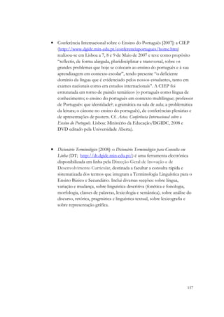 • Conferência Internacional sobre o Ensino do Português [2007]: a CIEP
  (http://www.dgidc.min-edu.pt/conferenciaportugues/home.htm)
  realizou-se em Lisboa a 7, 8 e 9 de Maio de 2007 e teve como propósito
  “reflectir, de forma alargada, pluridisciplinar e transversal, sobre os
  grandes problemas que hoje se colocam ao ensino do português e à sua
  aprendizagem em contexto escolar”, tendo presente “o deficiente
  domínio da língua que é evidenciado pelos nossos estudantes, tanto em
  exames nacionais como em estudos internacionais”. A CIEP foi
  estruturada em torno de painéis temáticos (o português como língua de
  conhecimento; o ensino do português em contexto multilingue; professor
  de Português: que identidade?; a gramática na sala de aula; a problemática
  da leitura; o cânone no ensino do português), de conferências plenárias e
  de apresentações de posters. Cf. Actas. Conferência Internacional sobre o
  Ensino do Português. Lisboa: Ministério da Educação/DGIDC, 2008 e
  DVD editado pela Universidade Aberta).



• Dicionário Terminológico [2008]: o Dicionário Terminológico para Consulta em
  Linha (DT; http://dt.dgidc.min-edu.pt/) é uma ferramenta electrónica
  disponibilizada em linha pela Direcção-Geral de Inovação e de
  Desenvolvimento Curricular, destinada a facultar a consulta rápida e
  sistematizada dos termos que integram a Terminologia Linguística para o
  Ensino Básico e Secundário. Inclui diversas secções: sobre língua,
  variação e mudança, sobre linguística descritiva (fonética e fonologia,
  morfologia, classes de palavras, lexicologia e semântica), sobre análise do
  discurso, retórica, pragmática e linguística textual, sobre lexicografia e
  sobre representação gráfica.




                                                                           157
 