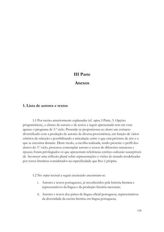 III Parte
                                       Anexos



1. Lista de autores e textos


        1.1 Por razões anteriormente explanadas (cf. supra, I Parte, 3. Opções
programáticas), o elenco de autores e de textos a seguir apresentado tem em vista
apenas o programa de 3.º ciclo. Pretende-se proporcionar ao aluno um contacto
diversificado com a produção de autores de diversa proveniência, em função de vários
critérios de selecção e possibilitando a articulação entre o que está próximo de nós e o
que se encontra distante. Deste modo, a escolha realizada, tendo presente o perfil dos
alunos do 3.º ciclo, procurou contemplar autores e textos de diferentes naturezas e
épocas; foram privilegiados os que apresentam referências estético-culturais susceptíveis
de favorecer uma reflexão plural sobre representações e visões do mundo modelizadas
por textos literários considerados na especificidade que lhes é própria.



       1.2 No corpus textual a seguir enunciado encontram-se:

          i. Autores e textos portugueses, já reconhecidos pela história literária e
             representativos da língua e da produção literária nacionais;

          ii. Autores e textos dos países de língua oficial portuguesa, representativos
              da diversidade da escrita literária em língua portuguesa;


                                                                                       158
 