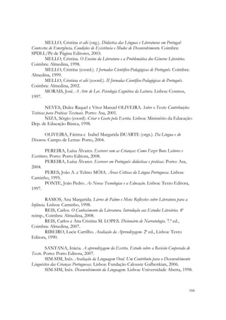 MELLO, Cristina et alii (org.). Didáctica das Línguas e Literaturas em Portugal:
Contextos de Emergência, Condições de Existência e Modos de Desenvolvimento. Coimbra:
SPDLL/Pé de Página Editores, 2003.
       MELLO, Cristina. O Ensino da Literatura e a Problemática dos Géneros Literários.
Coimbra: Almedina, 1998.
       MELLO, Cristina (coord.). I Jornadas Científico-Pedagógicas de Português. Coimbra:
Almedina, 1999.
       MELLO, Cristina et alii (coord.). II Jornadas Científico-Pedagógicas de Português.
Coimbra: Almedina, 2002.
       MORAIS, José. A Arte de Ler. Psicologia Cognitiva da Leitura. Lisboa: Cosmos,
1997.

        NEVES, Dulce Raquel e Vítor Manuel OLIVEIRA. Sobre o Texto: Contribuições
Teóricas para Práticas Textuais. Porto: Asa, 2001.
        NIZA, Sérgio (coord). Criar o Gosto pela Escrita. Lisboa: Ministério da Educação-
Dep. de Educação Básica, 1998.

        OLIVEIRA, Fátima e Isabel Margarida DUARTE (orgs.). Da Língua e do
Discurso. Campo de Letras: Porto, 2004.

        PEREIRA, Luísa Álvares. Escrever com as Crianças: Como Fazer Bons Leitores e
Escritores. Porto: Porto Editora, 2008.
        PEREIRA, Luísa Álvares. Escrever em Português: didácticas e práticas. Porto: Asa,
2004.
        PERES, João A. e Telmo MÓIA. Áreas Críticas da Língua Portuguesa. Lisboa:
Caminho, 1995.
        PONTE, João Pedro. As Novas Tecnologias e a Educação. Lisboa: Texto Editora,
1997.

        RAMOS, Ana Margarida. Livros de Palmo e Meio: Reflexões sobre Literatura para a
Infância. Lisboa: Caminho, 1998.
        REIS, Carlos. O Conhecimento da Literatura. Introdução aos Estudos Literários. 4ª
reimp., Coimbra: Almedina, 2008.
        REIS, Carlos e Ana Cristina M. LOPES. Dicionário de Narratologia. 7.ª ed.,
Coimbra: Almedina, 2007.
        RIBEIRO, Lucie Carrilho. Avaliação da Aprendizagem. 2ª ed., Lisboa: Texto
Editora, 1990.

        SANTANA, Inácia. A aprendizagem da Escrita. Estudo sobre a Revisão Cooperada de
Texto. Porto: Porto Editora, 2007.
        SIM-SIM, Inês. Avaliação da Linguagem Oral. Um Contributo para o Desenvolvimento
Linguístico das Crianças Portuguesas. Lisboa: Fundação Calouste Gulbenkian, 2006.
        SIM-SIM, Inês. Desenvolvimento da Linguagem. Lisboa: Universidade Aberta, 1998.



                                                                                            166
 