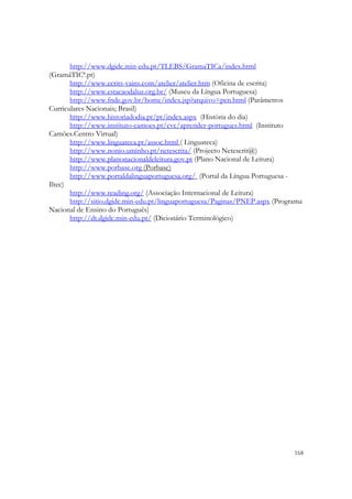 http://www.dgidc.min-edu.pt/TLEBS/GramaTICa/index.html
(GramáTICª.pt)
       http://www.ecrits-vains.com/atelier/atelier.htm (Oficina de escrita)
       http://www.estacaodaluz.org.br/ (Museu da Língua Portuguesa)
       http://www.fnde.gov.br/home/index.jsp?arquivo=pcn.html (Parâmetros
Curriculares Nacionais; Brasil)
       http://www.historiadodia.pt/pt/index.aspx (História do dia)
       http://www.instituto-camoes.pt/cvc/aprender-portugues.html (Instituto
Camões.Centro Virtual)
       http://www.linguateca.pt/assoc.html ( Linguateca)
       http://www.nonio.uminho.pt/netescrita/ (Projecto Netescrit@)
       http://www.planonacionaldeleitura.gov.pt (Plano Nacional de Leitura)
       http://www.porbase.org (Porbase)
       http://www.portaldalinguaportuguesa.org/ (Portal da Língua Portuguesa -
Iltec)
       http://www.reading.org/ (Associação Internacional de Leitura)
       http://sitio.dgidc.min-edu.pt/linguaportuguesa/Paginas/PNEP.aspx (Programa
Nacional de Ensino do Português)
       http://dt.dgidc.min-edu.pt/ (Dicionário Terminológico)




                                                                              168
 