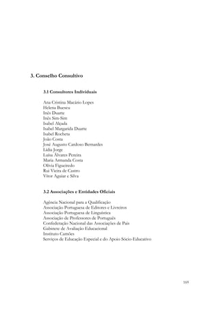 3. Conselho Consultivo

     3.1 Consultores Individuais

     Ana Cristina Macário Lopes
     Helena Buescu
     Inês Duarte
     Inês Sim-Sim
     Isabel Alçada
     Isabel Margarida Duarte
     Isabel Rocheta
     João Costa
     José Augusto Cardoso Bernardes
     Lídia Jorge
     Luísa Álvares Pereira
     Maria Armanda Costa
     Olívia Figueiredo
     Rui Vieira de Castro
     Vítor Aguiar e Silva


     3.2 Associações e Entidades Oficiais

     Agência Nacional para a Qualificação
     Associação Portuguesa de Editores e Livreiros
     Associação Portuguesa de Linguística
     Associação de Professores de Português
     Confederação Nacional das Associações de Pais
     Gabinete de Avaliação Educacional
     Instituto Camões
     Serviços de Educação Especial e do Apoio Sócio-Educativo




                                                                169
 