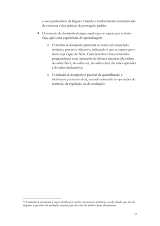 e usos particulares da língua e visando o conhecimento sistematizado
                 da estrutura e das práticas do português-padrão.

             • O conceito de desempenho designa aquilo que se espera que o aluno
               faça, após uma experiência de aprendizagem.

                     o O descritor de desempenho apresenta-se como um enunciado
                       sintético, preciso e objectivo, indicando o que se espera que o
                       aluno seja capaz de fazer. Cada descritor cruza conteúdos
                       programáticos com operações de diversa natureza (da ordem
                       do saber-fazer, do saber-ser, do saber-estar, do saber-aprender
                       e do saber declarativo);

                     o O indicador de desempenho é passível de quantificação e
                       idealmente parametrizável, estando associado às operações de
                       controlo, de regulação ou de avaliação8.




8 O indicador de desempenho é aqui referido por razões meramente analíticas, sendo sabido que ele diz
respeito a questões de avaliação externa, que não são do âmbito deste documento.


                                                                                                    17
 