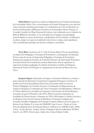 Glória Bastos é professora auxiliar no Departamento de Ciências da Educação,
da Universidade Aberta. Tem o doutoramento em Estudos Portugueses, com uma tese
sobre a literatura dramática para crianças. É coordenadora do Curso de Mestrado em
Gestão da Informação e Bibliotecas Escolares, na Universidade Aberta. Pertence ao
Conselho Científico do Plano Nacional de Leitura e tem colaborado com o Gabinete da
Rede de Bibliotecas Escolares. A sua actividade de investigação tem privilegiado
questões ligadas ao ensino da literatura, à problemática do livro infantil e às bibliotecas
escolares, campos nos quais tem publicado vários livros e artigos, tendo igualmente
sido convidada para participar em diversos colóquios e seminários.



        Irene Mota é professora do 1.º ciclo do Ensino Básico. Possui especialização
em Supervisão Pedagógica e Formação de Formadores e em Inspecção na Educação.
Possui o grau de mestre em Supervisão Pedagógica e Formação de Formadores.
Participou na equipa da formação do Território Educativo de Intervenção Prioritária e
da Gestão Flexível do Currículo da escola de Marzovelos. Possui experiência na
supervisão da prática pedagógica. É também formadora no âmbito do Programa
Nacional de Ensino do Português no Agrupamento de Escolas de Marzovelos, em
Viseu.



         Joaquim Segura é licenciado em Línguas e Literaturas Modernas e concluiu a
parte curricular do Mestrado em Literaturas Comparadas Portuguesa e Francesa. É
professor da Escola Secundária de Dona Luísa de Gusmão onde foi Assessor
Técnico-Pedagógico do Conselho Executivo, Coordenador do Departamento de
Línguas Estrangeiras, Coordenador das Áreas Curriculares não Disciplinares e Director
de Turma. Desenvolve actividades de formação no Movimento da Escola Moderna,
associação da qual foi Presidente. De 1995 a 2004 foi assistente requisitado da
Faculdade de Ciências Sociais e Humanas; de 1999 a 2005 integrou o Núcleo Executivo
do Projecto Littera (Fund. Calouste Gulbenkian). É formador acreditado pelo
Conselho Científico-Pedagógico da Formação Contínua. Publicou diversos artigos na
Revista Escola Moderna. É co-autor do CD ROM Vamos Escrever – Projectos de Escrita
Interactiva (Departamento de Educação Básica). Colaborou em: AMOR, Emília. (2004).
Littera – Escrita, Reescrita, Avaliação. Lisboa: Fundação Calouste Gulbenkian; NUNES,
Irene F., ed. (2007). Horto do esposo. Edição crítica. Lisboa: Edições Colibri.



                                                                                       172
 