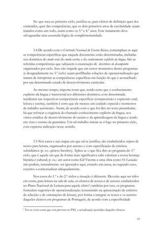 No que toca ao primeiro ciclo, justifica-se, para efeitos de definição quer dos
conteúdos, quer das competências, que os dois primeiros anos de escolaridade sejam
tratados como um todo, assim como os 3.º e 4.º anos. Este tratamento deve
salvaguardar uma assumida lógica de complementaridade.



        3.4 De acordo com o Currículo Nacional do Ensino Básico, contemplam-se aqui
as competências específicas que naquele documento estão discriminadas, incluídas
nos domínios do modo oral, do modo escrito, e do conhecimento explícito da língua. São as
referidas competências que subjazem à enunciação de descritores de desempenho
organizados por ciclo. Isso não impede que em certos momentos destes programas
(e designadamente no 3.º ciclo) sejam perfilhadas soluções de operacionalização que
tratam de interpretar as competências específicas em função do que é aconselhado
por um determinado estado de desenvolvimento curricular.

        Ao mesmo tempo, importa notar que, sendo certo que o conhecimento
explícito da língua é transversal aos diferentes domínios, com disseminada
incidência nas respectivas competências específicas (compreensão e expressão oral;
leitura e escrita), também é certo que ele merece um cuidado especial e momentos
de trabalho autónomo. Assim, de acordo com o que foi dito no texto preambular,
há que reforçar a exigência do chamado conhecimento explícito da língua, nos
vários estádios de desenvolvimento do ensino e da aprendizagem da língua e tendo
em vista o ensino da gramática. Um tal trabalho iniciar-se-á logo no primeiro ciclo,
com expressa indicação nesse sentido.



         3.5 Nos casos e nas etapas em que tal se justifica, são estabelecidos corpora de
textos para leitura, organizados por autores e com especificação de critérios
subsidiários (p. ex.: género literário). Aplica-se o que fica dito ao programa do 3.º
ciclo, que é aquele em que de forma mais significativa cabe valorizar a nossa herança
literária e cultural; p. ex.: um autor como Gil Vicente e uma obra como Os Lusíadas
não podem, naturalmente, ser ignorados aqui, estando em causa, no segundo caso,
excertos a contextualizar adequadamente.

       Nos casos do 1.º e do 2.º ciclos a situação é diferente. Deverão aqui ser tidos
em conta, para leitura na sala de aula, os elencos de textos e de autores estabelecidos
no Plano Nacional de Leitura para aquele efeito9; também por isso, os programas
formulam sugestões de operacionalização (consistindo na apresentação de critérios
de selecção e de orientações de leitura), por forma a integrar os textos e os autores
daqueles elencos em programas de Português, de acordo com a especificidade

9   Ter-se-á em conta que está prevista no PNL a actualização periódica daqueles elencos.


                                                                                            19
 