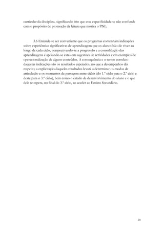 curricular da disciplina, significando isto que essa especificidade se não confunde
com o propósito de promoção da leitura que motiva o PNL.



        3.6 Entende-se ser conveniente que os programas contenham indicações
sobre experiências significativas de aprendizagem que os alunos hão-de viver ao
longo de cada ciclo, perspectivando-se a progressão e a consolidação das
aprendizagens e apoiando-se estas em sugestões de actividades e em exemplos de
operacionalização de alguns conteúdos. A consequência e o termo correlato
daquelas indicações são os resultados esperados, no que a desempenhos diz
respeito; a explicitação daqueles resultados levará a determinar os modos de
articulação e os momentos de passagem entre ciclos (do 1.º ciclo para o 2.º ciclo e
deste para o 3.º ciclo), bem como o estado de desenvolvimento do aluno e o que
dele se espera, no final do 3.º ciclo, ao aceder ao Ensino Secundário.




                                                                                      20
 