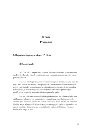 II Parte
                                  Programas



1. Organização programática: 1.º Ciclo


       1.1 Caracterização



       1.1.1 O 1.º ciclo proporciona a muitos alunos o primeiro contacto com um
modelo de educação formal, constituindo uma etapa determinante de todo o seu
percurso escolar.

        Este ciclo privilegia um desenvolvimento integrado de actividades e áreas de
saber, visa facultar aos alunos a apropriação de procedimentos e instrumentos de
acesso à informação, nomeadamente a utilização das tecnologias da informação e
comunicação, e de construção do conhecimento, bem como aprendizagens
significativas, essenciais ao seu crescimento pessoal e social.

        Pelo seu carácter transversal, o Português constitui um saber fundador, que
valida as aprendizagens em todas as áreas curriculares e contribui de um modo
decisivo para o sucesso escolar dos alunos. Iniciada de modo natural em ambiente
familiar, a aprendizagem da língua desempenha um papel crucial na aquisição e no
desenvolvimento de saberes que acompanharão o aluno ao longo do percurso
escolar e ao longo da vida.




                                                                                      21
 