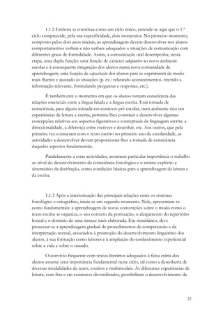 1.1.2 Embora se constitua como um ciclo único, entende-se aqui que o 1.º
ciclo compreende, pela sua especificidade, dois momentos. No primeiro momento,
composto pelos dois anos iniciais, as aprendizagens devem desenvolver nos alunos
comportamentos verbais e não verbais adequados a situações de comunicação com
diferentes graus de formalidade. Assim, a comunicação oral desempenha, nesta
etapa, uma dupla função: uma função de carácter adaptativo ao novo ambiente
escolar e à consequente integração dos alunos numa nova comunidade de
aprendizagem; uma função de capacitação dos alunos para se exprimirem de modo
mais fluente e ajustado às situações (p. ex.: relatando acontecimentos, retendo a
informação relevante, formulando perguntas e respostas, etc.).

        É também este o momento em que os alunos tomam consciência das
relações essenciais entre a língua falada e a língua escrita. Esta tomada de
consciência, para alguns iniciada em contexto pré-escolar, num ambiente rico em
experiências de leitura e escrita, permitiu-lhes construir e desenvolver algumas
concepções relativas aos aspectos figurativos e conceptuais da linguagem escrita: a
direccionalidade, a diferença entre escrever e desenhar, etc. Aos outros, que pela
primeira vez contactam com o texto escrito no primeiro ano de escolaridade, as
actividades a desenvolver devem proporcionar-lhes a tomada de consciência
daqueles aspectos fundamentais.

       Paralelamente a estas actividades, assumem particular importância o trabalho
ao nível do desenvolvimento da consciência fonológica e o ensino explícito e
sistemático da decifração, como condições básicas para a aprendizagem da leitura e
da escrita.



        1.1.3 Após a interiorização das principais relações entre os sistemas
fonológico e ortográfico, inicia-se um segundo momento. Nele, apresentam-se
como fundamentais: a aprendizagem de novas convenções sobre o modo como o
texto escrito se organiza, o uso correcto da pontuação, o alargamento do repertório
lexical e o domínio de uma sintaxe mais elaborada. Em simultâneo, deve
processar-se a aprendizagem gradual de procedimentos de compreensão e de
interpretação textual, associados à promoção do desenvolvimento linguístico dos
alunos, à sua formação como leitores e à ampliação do conhecimento experiencial
sobre a vida e sobre o mundo.

         O convívio frequente com textos literários adequados à faixa etária dos
alunos assume uma importância fundamental neste ciclo, tal como a descoberta de
diversas modalidades de texto, escritos e multimodais. As diferentes experiências de
leitura, com fins e em contextos diversificados, possibilitam o desenvolvimento da



                                                                                      22
 