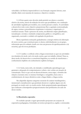 velocidade e da fluência imprescindíveis à sua formação enquanto leitores, num
trabalho diário com materiais de natureza e objectivos variados.



        1.1.4 Estes quatro anos deverão ainda permitir aos alunos o exercício
efectivo da escrita, através da redacção de textos que possibilitem, ora a realização
de actividades reguladas por modelos, ora a escrita pessoal e criativa. As actividades
a desenvolver terão como objectivo proporcionar-lhes a aquisição contextualizada
de regras, normas e procedimentos respeitantes à estrutura, à organização e à
coerência textuais. Todo o processo de escrita, em diferentes etapas (planificação,
textualização e revisão) e incluindo componentes gráficos e ortográficos, será
organizado, executado e avaliado sob regulação do professor.

        Desta experiência começarão gradualmente a emergir critérios de elaboração
de textos escritos, que constituem para os alunos, individualmente ou em grupo,
referenciais quer de avaliação (tendo em vista um processo de aperfeiçoamento e de
reescrita), quer de novas produções.



       1.1.5 A análise e a reflexão sobre a língua concretizam-se quer em actividades
nos domínios do modo oral e do modo escrito, quer em trabalho oficinal. Trata-se,
deste modo, de desenvolver a consciência linguística, no sentido de transformar o
conhecimento implícito em conhecimento explícito da língua.



       1.1.6 Assim, neste ciclo, são iniciadas e estabilizadas aprendizagens que
garantam a adequação de comportamentos verbais e não verbais em situação de
comunicação. Note-se que está em desenvolvimento, nesta etapa, o domínio das
relações essenciais entre os sistemas fonológico e ortográfico, bem como o
estabelecimento de traços distintivos entre a língua falada e a língua escrita.

       São adquiridas algumas categorias essenciais de carácter metalinguístico,
metatextual e metadiscursivo que permitam descrever e explicar alguns usos do
português no modo oral e no modo escrito. Serão proporcionadas aprendizagens
que conduzam a desempenhos progressivamente mais proficientes em cada um
desses modos.



       1.2 Resultados esperados

       Os resultados esperados a seguir apresentados projectam um conjunto de
expectativas pedagógicas, formuladas em termos prospectivos, regidas e estruturadas

                                                                                     23
 