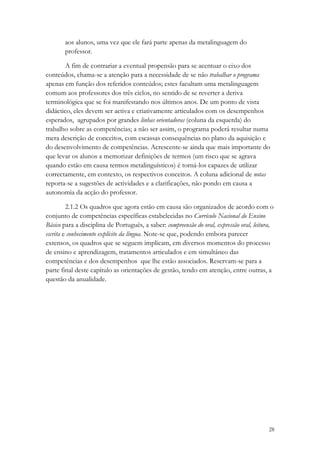aos alunos, uma vez que ele fará parte apenas da metalinguagem do
       professor.

       A fim de contrariar a eventual propensão para se acentuar o eixo dos
conteúdos, chama-se a atenção para a necessidade de se não trabalhar o programa
apenas em função dos referidos conteúdos; estes facultam uma metalinguagem
comum aos professores dos três ciclos, no sentido de se reverter a deriva
terminológica que se foi manifestando nos últimos anos. De um ponto de vista
didáctico, eles devem ser activa e criativamente articulados com os desempenhos
esperados, agrupados por grandes linhas orientadoras (coluna da esquerda) do
trabalho sobre as competências; a não ser assim, o programa poderá resultar numa
mera descrição de conceitos, com escassas consequências no plano da aquisição e
do desenvolvimento de competências. Acrescente-se ainda que mais importante do
que levar os alunos a memorizar definições de termos (um risco que se agrava
quando estão em causa termos metalinguísticos) é torná-los capazes de utilizar
correctamente, em contexto, os respectivos conceitos. A coluna adicional de notas
reporta-se a sugestões de actividades e a clarificações, não pondo em causa a
autonomia da acção do professor.

         2.1.2 Os quadros que agora estão em causa são organizados de acordo com o
conjunto de competências específicas estabelecidas no Currículo Nacional do Ensino
Básico para a disciplina de Português, a saber: compreensão do oral, expressão oral, leitura,
escrita e conhecimento explícito da língua. Note-se que, podendo embora parecer
extensos, os quadros que se seguem implicam, em diversos momentos do processo
de ensino e aprendizagem, tratamentos articulados e em simultâneo das
competências e dos desempenhos que lhe estão associados. Reservam-se para a
parte final deste capítulo as orientações de gestão, tendo em atenção, entre outras, a
questão da anualidade.




                                                                                           28
 