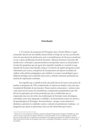 Introdução



        1. O conjunto de programas de Português1 para o Ensino Básico a seguir
enunciados decorre de um trabalho desenvolvido ao longo de um ano, envolvendo
cerca de uma dezena de professores, com o aconselhamento de diversos consultores
e com o apoio da Direcção-Geral de Inovação e Desenvolvimento Curricular. De
acordo com a solicitação a que procurámos corresponder, tratava-se de proceder à
revisão dos programas que até agora têm vigorado; entendia-se e entende-se que,
datando de há quase duas décadas, chegou o momento de aqueles programas serem
substituídos por outros, susceptíveis de incorporarem não apenas resultados de
análises sobre práticas pedagógicas, mas também os avanços metodológicos que a
didáctica da língua tem conhecido, bem como a reflexão entretanto produzida em
matéria de organização curricular.

       Isto significa que a referida revisão não pôde deixar de tomar como ponto de
partida os programas de 1991, comportando-se todavia em relação a eles com uma
considerável liberdade de movimentos. Numa matéria estruturante e nuclear como
a que aqui está em causa, há, naturalmente, componentes programáticos que não
devem ser ignorados, por muito profunda que seja a reelaboração que se
empreende; mas isso não inibe essa reelaboração de formular outras abordagens,
entendidas como mais adequadas à realidade e às circunstâncias actuais do ensino e
da aprendizagem do Português. Inevitavelmente – porque a cena educativa é
dinâmica e permeável a realidades sociais e culturais em permanente mudança – os
programas que agora se apresentam serão um dia substituídos por outros.


1 Apesar de em textos legais ser utilizada a expressão Língua Portuguesa para designar a disciplina que aqui

está em causa, no presente documento utilizamos o termo Português. É esta a tendência que se verifica
noutros sistemas educativos, tendência já consagrada em Portugal em programas de trabalhos oficiais (p. ex.:
Plano Nacional de Ensino do Português), bem como na disciplina (Português) correlativa a esta do Ensino
Secundário.


                                                                                                               3
 