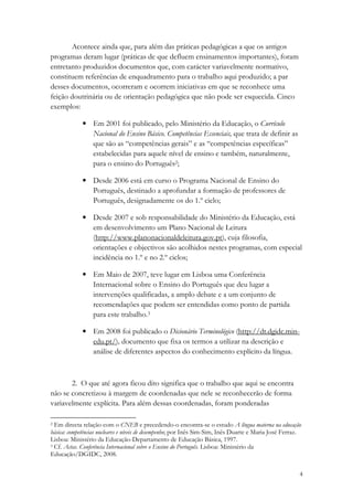 Acontece ainda que, para além das práticas pedagógicas a que os antigos
programas deram lugar (práticas de que defluem ensinamentos importantes), foram
entretanto produzidos documentos que, com carácter variavelmente normativo,
constituem referências de enquadramento para o trabalho aqui produzido; a par
desses documentos, ocorreram e ocorrem iniciativas em que se reconhece uma
feição doutrinária ou de orientação pedagógica que não pode ser esquecida. Cinco
exemplos:

             • Em 2001 foi publicado, pelo Ministério da Educação, o Currículo
               Nacional do Ensino Básico. Competências Essenciais, que trata de definir as
               que são as “competências gerais” e as “competências específicas”
               estabelecidas para aquele nível de ensino e também, naturalmente,
               para o ensino do Português2;

             • Desde 2006 está em curso o Programa Nacional de Ensino do
               Português, destinado a aprofundar a formação de professores de
               Português, designadamente os do 1.º ciclo;

             • Desde 2007 e sob responsabilidade do Ministério da Educação, está
               em desenvolvimento um Plano Nacional de Leitura
               (http://www.planonacionaldeleitura.gov.pt), cuja filosofia,
               orientações e objectivos são acolhidos nestes programas, com especial
               incidência no 1.º e no 2.º ciclos;

             • Em Maio de 2007, teve lugar em Lisboa uma Conferência
               Internacional sobre o Ensino do Português que deu lugar a
               intervenções qualificadas, a amplo debate e a um conjunto de
               recomendações que podem ser entendidas como ponto de partida
               para este trabalho.3

             • Em 2008 foi publicado o Dicionário Terminológico (http://dt.dgidc.min-
               edu.pt/), documento que fixa os termos a utilizar na descrição e
               análise de diferentes aspectos do conhecimento explícito da língua.



       2. O que até agora ficou dito significa que o trabalho que aqui se encontra
não se concretizou à margem de coordenadas que nele se reconhecerão de forma
variavelmente explícita. Para além dessas coordenadas, foram ponderadas

2 Em directa relação com o CNEB e precedendo-o encontra-se o estudo A língua materna na educação
básica: competências nucleares e níveis de desempenho; por Inês Sim-Sim, Inês Duarte e Maria José Ferraz.
Lisboa: Ministério da Educação-Departamento de Educação Básica, 1997.
3 Cf. Actas. Conferência Internacional sobre o Ensino do Português. Lisboa: Ministério da

Educação/DGIDC, 2008.


                                                                                                        4
 