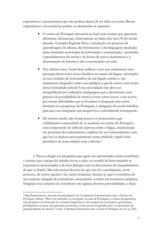 expectativas e circunstâncias que não podiam deixar de ser tidas em conta. Dessas
expectativas e circunstâncias podem ser destacadas as seguintes:

             • O ensino do Português desenrola-se hoje num cenário que apresenta
               diferenças substanciais, relativamente ao início dos anos 90 do século
               passado. Exemplo flagrante disso: a projecção, no processo de
               aprendizagem do idioma, das ferramentas e das linguagens facultadas
               pelas chamadas tecnologias da informação e comunicação, associadas
               a procedimentos de escrita e de leitura de textos electrónicos e à
               disseminação da Internet e das comunicações em rede.

             • Nos últimos anos, foram bem audíveis vozes que reclamaram uma
               presença efectiva dos textos literários no ensino da língua, valorizados
               na sua condição de testemunhos de um legado estético e não
               meramente integrados como casos tipológicos a par de outros com muito
               menor densidade cultural. Uma tal condição não deve ser
               desqualificada por utilizações pedagógicas que a desvirtuem, com
               prejuízo da possibilidade de muitos jovens terem acesso a tais textos;
               por muitas dificuldades que se levantem à integração dos textos
               literários nos programas de Português, é obrigação da escola trabalhar
               para que essa integração seja inequívoca e culturalmente consequente.

             • Do mesmo modo, não foram poucos os testemunhos que
               sublinharam a necessidade de se acentuar, no ensino do Português,
               uma componente de reflexão expressa sobre a língua, sistematizada
               em processos de conhecimento explícito do seu funcionamento, sem
               que isso se traduza necessariamente numa artificial e rígida visão
               prescritiva da nossa relação com o idioma.4



       3. Para se chegar aos programas que agora são apresentados muito contribuiu
o esforço que o grupo de trabalho levou a cabo, no sentido de bem entender as
expectativas mencionadas e de bem dialogar com os documentos de enquadramento
de que se dispôs. Mas não menos decisiva do que isso foi a participação, neste
processo, de outros agentes e de outras instâncias: destaca-se aqui o contributo de
um conjunto alargado de consultores, atentamente ouvidos em momentos próprios.
Integram esse conjunto de consultores não apenas diversas personalidades, a título


4 Significativamente, uma das recomendações da Conferência Internacional sobre o Ensino do

Português afirma: “Deve ser instituído ou reforçado, na aula de Português, o ensino da gramática,
sem propósito de ilustração de correntes linguísticas e das respectivas concepções gramaticais,
privilegiando-se antes uma gramática normativa, como ponto de partida para a revalorização da
gramaticalidade do idioma” (Actas. Conferência Internacional sobre o Ensino do Português, ed. cit., p. 240).


                                                                                                               5
 