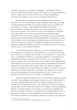 individual – professores, investigadores, pedagogos –, mas também entidades
associativas directamente ligadas ao ensino do Português, à investigação linguística, à
escrita e à edição de livros escolares, bem como ao campo da qualificação
profissional, sem esquecer os pais e as suas associações representativas.

        Para além disso, os programas a seguir explanados foram concebidos e
desenhados à luz da clara consciência de que a disciplina a que se reportam ocupa
um lugar de capital importância na economia curricular em que se integram. Por
outras palavras: o ensino e a aprendizagem do Português determinam
irrevogavelmente a formação das crianças e dos jovens, condicionando a sua
relação com o mundo e com os outros. Se muitas vezes designamos o Português
como língua materna, não o fazemos certamente por acaso: naquela imagem
representa-se bem a noção de que a língua que aprendemos (e que a escola depois
incorpora como matéria central) está directamente ligada à nossa criação e ao nosso
desenvolvimento como seres humanos. Naturalmente que são diferentes destas as
vivências dos alunos que não têm o Português como língua materna, alunos cuja
integração na língua de acolhimento se processa em termos que, como é óbvio, são
distintos e para os quais existem orientações.

        A isto importa acrescentar o seguinte: se o ensino do Português previsto
nestes programas se desenrola numa aula específica e com um professor formado
para o efeito, isso não significa que nessa aula e com esse professor se esgote, para o
aluno, a aprendizagem do idioma e a sua correcta utilização. A nossa língua é um
fundamental instrumento de acesso a todos os saberes; e sem o seu apurado
domínio, no plano oral e no da escrita, esses outros saberes não são adequadamente
representados. Por isso mesmo, numa das já citadas recomendações da Conferência
Internacional sobre o Ensino do Português dizia-se que “importa sensibilizar e
mesmo responsabilizar todos os professores, sem excepção e seja qual for a sua área
disciplinar, no sentido de cultivarem uma relação com a língua que seja norteada
pelo rigor e pela exigência de correcção linguística, em todo o momento e em
qualquer circunstância do processo de ensino e de aprendizagem.”5

       Aquela recomendação significa que não se esgota nestes programas a questão
do ensino e da aprendizagem do português. E assim, em vez de “dramatizarmos” a
sua função, exigindo deles aquilo que eles não podem cumprir, devemos antes
sublinhar que estes programas são tão-só um componente, certamente importante,
mas não único, de um colectivo de instrumentos e de agentes com responsabilidades
próprias: os materiais didácticos (em particular os manuais) com a qualidade que
lhes deve ser exigida; as famílias e o enquadramento sociocultural que lhes cabe; os
equipamentos escolares e o bom acolhimento que devem facultar. Todos estes e
antes deles os professores, com a formação de base que possuem e com a formação

5   Actas. Conferência Internacional sobre o Ensino do Português, ed. cit., p. 238.


                                                                                      6
 