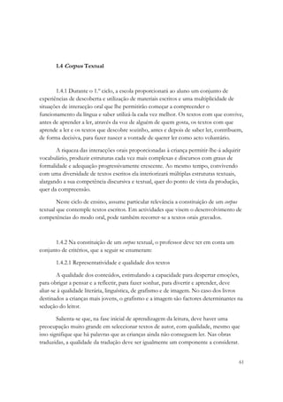 1.4 Corpus Textual



       1.4.1 Durante o 1.º ciclo, a escola proporcionará ao aluno um conjunto de
experiências de descoberta e utilização de materiais escritos e uma multiplicidade de
situações de interacção oral que lhe permitirão começar a compreender o
funcionamento da língua e saber utilizá-la cada vez melhor. Os textos com que convive,
antes de aprender a ler, através da voz de alguém de quem gosta, os textos com que
aprende a ler e os textos que descobre sozinho, antes e depois de saber ler, contribuem,
de forma decisiva, para fazer nascer a vontade de querer ler como acto voluntário.

       A riqueza das interacções orais proporcionadas à criança permitir-lhe-á adquirir
vocabulário, produzir estruturas cada vez mais complexas e discursos com graus de
formalidade e adequação progressivamente crescente. Ao mesmo tempo, convivendo
com uma diversidade de textos escritos ela interiorizará múltiplas estruturas textuais,
alargando a sua competência discursiva e textual, quer do ponto de vista da produção,
quer da compreensão.

        Neste ciclo de ensino, assume particular relevância a constituição de um corpus
textual que contemple textos escritos. Em actividades que visem o desenvolvimento de
competências do modo oral, pode também recorrer-se a textos orais gravados.



      1.4.2 Na constituição de um corpus textual, o professor deve ter em conta um
conjunto de critérios, que a seguir se enumeram:

       1.4.2.1 Representatividade e qualidade dos textos

        A qualidade dos conteúdos, estimulando a capacidade para despertar emoções,
para obrigar a pensar e a reflectir, para fazer sonhar, para divertir e aprender, deve
aliar-se à qualidade literária, linguística, de grafismo e de imagem. No caso dos livros
destinados a crianças mais jovens, o grafismo e a imagem são factores determinantes na
sedução do leitor.

        Salienta-se que, na fase inicial de aprendizagem da leitura, deve haver uma
preocupação muito grande em seleccionar textos de autor, com qualidade, mesmo que
isso signifique que há palavras que as crianças ainda não conseguem ler. Nas obras
traduzidas, a qualidade da tradução deve ser igualmente um componente a considerar.


                                                                                      61
 