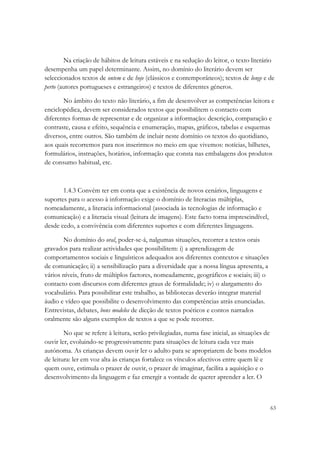 Na criação de hábitos de leitura estáveis e na sedução do leitor, o texto literário
desempenha um papel determinante. Assim, no domínio do literário devem ser
seleccionados textos de ontem e de hoje (clássicos e contemporâneos); textos de longe e de
perto (autores portugueses e estrangeiros) e textos de diferentes géneros.

       No âmbito do texto não literário, a fim de desenvolver as competências leitora e
enciclopédica, devem ser considerados textos que possibilitem o contacto com
diferentes formas de representar e de organizar a informação: descrição, comparação e
contraste, causa e efeito, sequência e enumeração, mapas, gráficos, tabelas e esquemas
diversos, entre outros. São também de incluir neste domínio os textos do quotidiano,
aos quais recorremos para nos inserirmos no meio em que vivemos: notícias, bilhetes,
formulários, instruções, horários, informação que consta nas embalagens dos produtos
de consumo habitual, etc.



       1.4.3 Convém ter em conta que a existência de novos cenários, linguagens e
suportes para o acesso à informação exige o domínio de literacias múltiplas,
nomeadamente, a literacia informacional (associada às tecnologias de informação e
comunicação) e a literacia visual (leitura de imagens). Este facto torna imprescindível,
desde cedo, a convivência com diferentes suportes e com diferentes linguagens.

       No domínio do oral, poder-se-á, nalgumas situações, recorrer a textos orais
gravados para realizar actividades que possibilitem: i) a aprendizagem de
comportamentos sociais e linguísticos adequados aos diferentes contextos e situações
de comunicação; ii) a sensibilização para a diversidade que a nossa língua apresenta, a
vários níveis, fruto de múltiplos factores, nomeadamente, geográficos e sociais; iii) o
contacto com discursos com diferentes graus de formalidade; iv) o alargamento do
vocabulário. Para possibilitar este trabalho, as bibliotecas deverão integrar material
áudio e vídeo que possibilite o desenvolvimento das competências atrás enunciadas.
Entrevistas, debates, bons modelos de dicção de textos poéticos e contos narrados
oralmente são alguns exemplos de textos a que se pode recorrer.

        No que se refere à leitura, serão privilegiadas, numa fase inicial, as situações de
ouvir ler, evoluindo-se progressivamente para situações de leitura cada vez mais
autónoma. As crianças devem ouvir ler o adulto para se apropriarem de bons modelos
de leitura: ler em voz alta às crianças fortalece os vínculos afectivos entre quem lê e
quem ouve, estimula o prazer de ouvir, o prazer de imaginar, facilita a aquisição e o
desenvolvimento da linguagem e faz emergir a vontade de querer aprender a ler. O



                                                                                           63
 