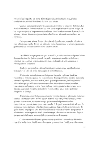 professor desempenha um papel de mediação fundamental nesta fase, criando
condições favoráveis à descoberta do livro e da leitura.

        Quando a criança já sabe ler é necessário diversificar as situações de leitura. Ler
individualmente de forma autónoma ou com ajuda do professor ou de um colega, ler
em pequenos grupos, ler para outros ouvirem e ouvir ler são exemplos de situações de
leitura a cultivar. Momentos para se falar sobre livros e leitura devem também ser
previstos.

        Os espaços de leitura, dentro e fora da sala de aula, com particular relevância
para a biblioteca escolar devem ser utilizados como lugares onde se vivem experiências
gratificantes de contacto com os livros e com a leitura.



       1.4.4 Tendo sempre presente que, neste ciclo, a razão fundamental para a leitura
do texto literário é a fruição pessoal, ele pode, no entanto, ser objecto de leitura
orientada ou constituir-se como pretexto para a realização de actividades que o
prolonguem ou o recriem.

       Ainda no que se refere à leitura literária apresentam-se de seguida algumas
considerações a ter em conta na selecção de textos literários.

        A leitura de textos clássicos contribui para a formação estética e literária e
possibilita os primeiros passos no conhecimento de um património literário nacional e
universal riquíssimo, ajudando a criar, ainda que incipientemente, um conjunto de
referenciais que permitirão compreender melhor o funcionamento do mundo e
estabelecer relações entre textos. Neste ciclo de ensino, poder-se-á recorrer a obras
clássicas que foram reescritas por autores reconhecidos, tendo como potenciais
receptores as crianças.

        A leitura de autores portugueses e estrangeiros permite alargar as referências culturais,
levando a conhecer outros modos de ser, de fazer e de estar, outros espaços, outras
gentes e outras vozes, ao mesmo tempo que se contribui para um melhor
conhecimento e aceitação do outro e do mundo. É de particular relevância a leitura de
autores de países de língua oficial portuguesa, já que ela possibilita a compreensão de
que a mesma língua pode unir diferentes culturas e veicular diferentes perspectivas. A
leitura destes autores permite ainda reconhecer que há variedade nos usos da língua e
que essa variedade deve ser entendida como um factor de riqueza.

       O contacto com diferentes géneros literários possibilita a vivência de diferentes
experiências literárias, de diferentes formas de gerar sentidos, de diferentes formas de

                                                                                                64
 