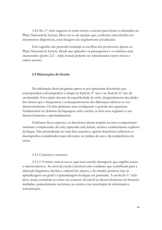 1.4.6 No 1.º ciclo sugerem-se como textos e autores para leitura os elencados no
Plano Nacional de Leitura. Deve ter-se em atenção que, conforme está referido nos
documentos disponíveis, estas listagens são regularmente actualizadas.

       Esta sugestão não pretende restringir as escolhas dos professores apenas ao
Plano Nacional de Leitura. Desde que aplicados os pressupostos e os critérios atrás
enumerados (ponto 2.2 – corpus textual) poderão ser seleccionados outros textos e
outros autores.



       1.5 Orientações de Gestão



       Na elaboração deste programa optou-se por apresentar descritores que
correspondem a desempenhos a atingir no final do 2.º ano e no final do 4.º ano de
escolaridade. Esta opção decorre da especificidade do ciclo, designadamente das idades
dos alunos que o frequentam e consequentemente das diferenças relativas ao seu
desenvolvimento. Os dois primeiros anos configuram o período das aquisições
fundamentais no domínio da linguagem oral e escrita; os dois anos seguintes o seu
desenvolvimento e aprofundamento.

       Conforme ficou expresso, os descritores dizem respeito às cinco competências
nucleares: compreensão do oral, expressão oral, leitura, escrita e conhecimento explícito
da língua. Não pretendendo ser uma lista exaustiva, aqueles descritores reflectem os
desempenhos considerados mais relevantes no âmbito do ano e da competência em
causa.



       1.5.1 Contextos e recursos

       1.5.1.1 O termo contexto usa-se aqui num sentido abrangente que engloba macro
e microcontextos. Ao nível da escola é possível criar condições que contribuam para a
educação linguística, literária e cultural dos alunos, e de atitudes positivas face às
aprendizagens em geral e à aprendizagem da língua em particular. A escola do 1.º ciclo
deve, assim, constituir-se como um contexto favorável ao desenvolvimento de literacias
múltiplas, nomeadamente na leitura, na escrita e nas tecnologias de informação e
comunicação.




                                                                                       66
 