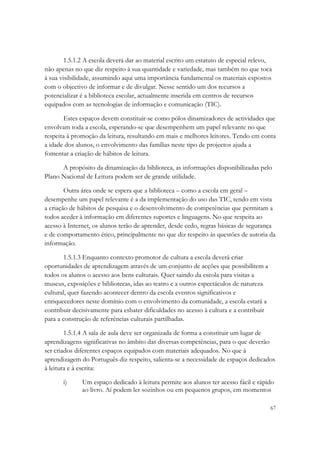 1.5.1.2 A escola deverá dar ao material escrito um estatuto de especial relevo,
não apenas no que diz respeito à sua quantidade e variedade, mas também no que toca
à sua visibilidade, assumindo aqui uma importância fundamental os materiais expostos
com o objectivo de informar e de divulgar. Nesse sentido um dos recursos a
potencializar é a biblioteca escolar, actualmente inserida em centros de recursos
equipados com as tecnologias de informação e comunicação (TIC).

        Estes espaços devem constituir-se como pólos dinamizadores de actividades que
envolvam toda a escola, esperando-se que desempenhem um papel relevante no que
respeita à promoção da leitura, resultando em mais e melhores leitores. Tendo em conta
a idade dos alunos, o envolvimento das famílias neste tipo de projectos ajuda a
fomentar a criação de hábitos de leitura.

      A propósito da dinamização da biblioteca, as informações disponibilizadas pelo
Plano Nacional de Leitura podem ser de grande utilidade.

        Outra área onde se espera que a biblioteca – como a escola em geral –
desempenhe um papel relevante é a da implementação do uso das TIC, tendo em vista
a criação de hábitos de pesquisa e o desenvolvimento de competências que permitam a
todos aceder à informação em diferentes suportes e linguagens. No que respeita ao
acesso à Internet, os alunos terão de aprender, desde cedo, regras básicas de segurança
e de comportamento ético, principalmente no que diz respeito às questões de autoria da
informação.

        1.5.1.3 Enquanto contexto promotor de cultura a escola deverá criar
oportunidades de aprendizagem através de um conjunto de acções que possibilitem a
todos os alunos o acesso aos bens culturais. Quer saindo da escola para visitas a
museus, exposições e bibliotecas, idas ao teatro e a outros espectáculos de natureza
cultural, quer fazendo acontecer dentro da escola eventos significativos e
enriquecedores neste domínio com o envolvimento da comunidade, a escola estará a
contribuir decisivamente para esbater dificuldades no acesso à cultura e a contribuir
para a construção de referências culturais partilhadas.

        1.5.1.4 A sala de aula deve ser organizada de forma a constituir um lugar de
aprendizagens significativas no âmbito das diversas competências, para o que deverão
ser criados diferentes espaços equipados com materiais adequados. No que à
aprendizagem do Português diz respeito, salienta-se a necessidade de espaços dedicados
à leitura e à escrita:

       i)     Um espaço dedicado à leitura permite aos alunos ter acesso fácil e rápido
              ao livro. Aí podem ler sozinhos ou em pequenos grupos, em momentos

                                                                                        67
 