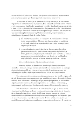 ser automatizadas o mais cedo possível para permitir à criança maior disponibilidade
para investir nas tarefas que dizem respeito à competência compositiva.

         A actividade de produção de textos escritos exige a activação de um número
importante de conhecimentos e de processos. Esta actividade comporta tarefas relativas
a três componentes: planificação, textualização e revisão. A realização destas tarefas não
é linear e pode ocorrer em diferentes momentos do processo de escrita. No momento
da textualização realizam-se também tarefas de planificação e revisão, sem prejuízo de
que se aprenda a planificar e a rever globalmente os textos, respectivamente no
princípio e no fim da actividade de escrita. Assim:

           i) Na planificação equaciona-se o objectivo da comunicação, o tipo de
              texto, geram-se ideias e elabora-se um plano. A leitura ou audição de
              textos pode constituir-se como actividade a ter conta para a geração e
              organização de ideias.

           ii) A textualização corresponde à redacção do texto segundo o plano
               previamente elaborado, seleccionando vocabulário, organizando as
               frases, períodos e parágrafos, para formar um texto coerente. As listas de
               palavras e expressões trabalhadas no oral deverão ser mobilizadas e
               disponibilizadas para que os alunos possam consultá-las e usá-las.

           iii) A revisão tem como objectivo melhorar o texto.

        As diferentes técnicas de planificação, textualização e revisão devem ser
ensinadas e treinadas, para que o aluno se torne cada vez mais autónomo na realização
das tarefas de escrita. Devem estar acessíveis materiais de apoio que possam ser
utilizados para ajudar a resolver problemas durante todo o processo de escrita.

       Para o desenvolvimento da autonomia na escrita, numa fase inicial, o espaço sala
de aula deve conter referenciais expostos que possibilitem à criança descobrir, de forma
cada vez mais autónoma, a informação de que precisa para produzir os seus escritos.
A partir de textos escritos pelas crianças promover-se-á a reflexão em interacção,
orientada pelo professor, com vista à expansão e ao aperfeiçoamento dos mesmos.

        Para desenvolver a competência de escrita preconiza-se que os alunos vivam
situações diversificadas, aprendendo a produzir diferentes tipos de texto. As situações
de escrita criadas deverão ser o mais significativas possível para que as crianças
interiorizem as diferentes funcionalidades da escrita e se apropriem dos diferentes tipos
de texto. Para valorizar as produções dos alunos deverão ser criados circuitos que
possibilitem a sua divulgação, nomeadamente blogues, jornais de turma e de escola, etc.

                                                                                        71
 
